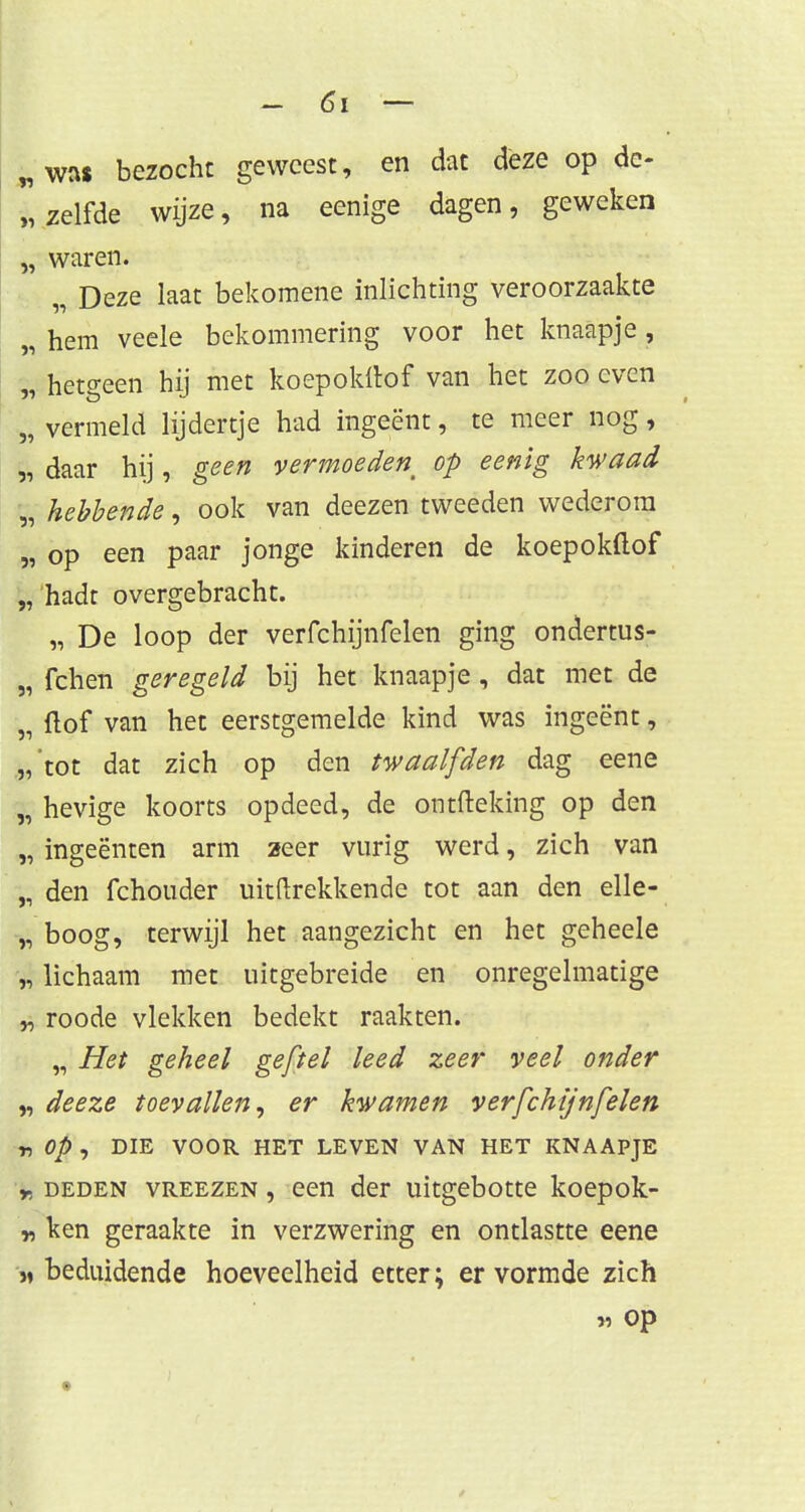 „was bezocht geweest, en dat deze op de- „zelfde wijze, na eenige dagen, geweken „ waren. Deze laat bekomene inlichting veroorzaakte „ hem veele bekommering voor het knaapje , „ hetgeen hij met koepokttof van het zoo even „ vermeld lijdertje had ingeënt, te meer nog, „ daar hij, geen vermoeden^ op eenig kwaad „ hebbende, ook van deezen tweeden wederom „ op een paar jonge kinderen de koepokftof „ hadt overgebracht. „ De loop der verfchijnfelen ging ondertus- „ fchen geregeld bij het knaapje , dat met de „ (lof van het eerstgemelde kind was ingeënt, „tot dat zich op den twaalfden dag eene „ hevige koorts opdeed, de ontfteking op den „ ingeënten arm 2eer vurig werd, zich van „ den fchouder uittrekkende tot aan den elle- „ boog, terwijl het aangezicht en het geheele „ lichaam met uitgebreide en onregelmatige „ roode vlekken bedekt raakten. „ Het geheel ge/tel leed zeer veel onder „ deeze toevallen, er kwamen verfchijnfelen r, Op , DIE VOOR HET LEVEN VAN HET KNAAPJE * deden vreezen , een der uitgebotte koepok- „ ken geraakte in verzwering en ontlastte eene >, beduidende hoeveelheid etter; er vormde zich M Op