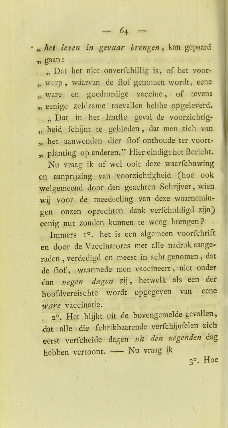 ♦ „ het leven in gevaar brengen, kan gepaard „ gaan: „ Dat het niet onverfehillig is, of het voor- „ werp , waarvan de ft of genomen wordt, eene „ ware en goedaardige vaccine, of tevens „ eenige zeldzame toevallen hebbe opgeleverd. „ Dat in het laatfte geval de voorzichtig- „ heid fchijnt te gebieden, dat men zich van „ het aanwenden dier ftof onthoude ter voort- „ planting op anderen. Hier eindigt het Bericht. Nu vraag ik of wel ooit deze waarfchuwing en aanprijzing van voorzichtigheid (hoe ook welgemeend door den geachten Schrijver, wien wij voor de meedeeling van deze waarnemin- gen onzen oprechten dank verfchuldigd zijn) eenig nut zouden kunnen te weeg brengen? Immers i°. het is een algemeen voorfchrift en door de Vaccinatores met alle nadruk aange- raden , verdedigd en meest in acht genomen , dat de ftof, waarmede men vaccineert, niet ouder dan negen dagen zij, hetwelk als een der hoofdvereischte wordt opgegeven van eene ware vaccinatie. «2°. Het blijkt uit de bovengemelde gevallen, .dat alle die fchrikbaarende verfchijnfelen zich eerst verfcheide dagen té den negenden dag hebben vertoont. '— Nu vraag ik 3°. Hoe