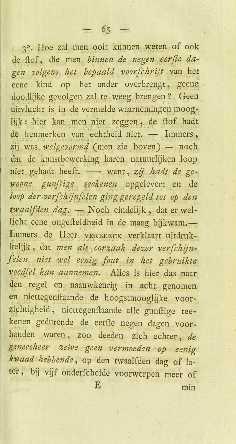 3°. Hoe zal men ooit kunnen weten of ook de ftof, die men binnen de negen eerfle da- gen volgens het bepaald voorfchrift van het eene - kind op het ander overbrengt, geene doodJjjke gevolgen zal te weeg brengen ? Geen uitvlucht is in de vermelde waarnemingen moog- hjk: hier kan men niet zeggen, de (lof hadt de kenmerken van echtheid niet. — Immers, zij was welgevormd (men zie boven) — noch dat de kunstbewerking haren natuurlijken loop niet gehadt heeft. —— want, zij hadt de ge- woone gunftige teekenen opgelevert en de loop der verfchijnfelen ging geregeld tot op den twaalfden dag. — Noch eindelijk, dat er wel- licht eene ongefteldheid in de maag bijkwam.— Immers de Heer verbeeck verklaart uitdruk- kelijk , dat men als oorzaak dezer verfchijn- felen niet wel eenig font in het gebruikte voedfel kan aannemen. Alles is hier dus naar den regel en naauwkeurig in acht genomen en niettegenftaande de hoogstmooglijke voor- zichtigheid, niettegenftaande alle gunftige tee- kenen gedurende de eerfte negen dagen voor- handen waren, zoo deeden zich echter, de geneesheer zelve geen vermoeden op eenig kwaad hebbende, op den twaalfden dag of la- ter , bij vijf onderfcheide voorwerpen meer of E min