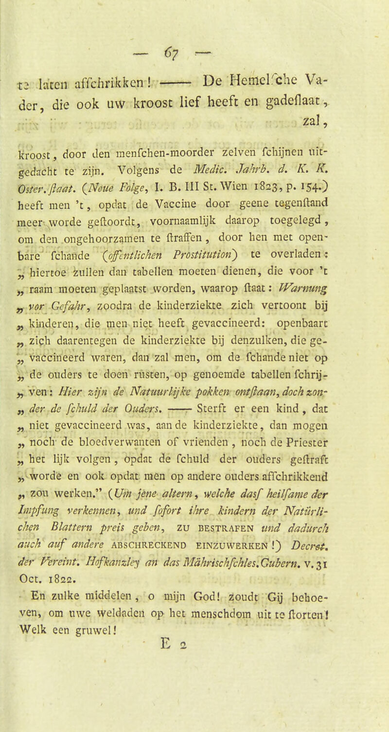 - €7 ~ 12 laten affchrikken! De Hefflelfche Va- der, die ook uw kroost lief heeft en gadefiaat, zal, kroost, door Jen menfchen-moorder zeiven fchijnen uit- gedacht te zijn. Volgens de Medic. Jahrb. d. K. K. Oster.jlaat. QNcue Foige, I. B. III St. Wien 1823, p. 154.) heeft men 't, opdat de Vaccine door geene cegenftand meer worde geftoordt, voornaamlijk daarop toegelegd, om den ongehoorzamen te ftraffen, door hen met open- bare fchande (offcntlichen Prostitutiori) te overladen: „ hiertoe zullen dan tabellen moeten dienen, die voor 't „ raam moeten geplaatst worden, waarop ftaat: Warming „ vor Gcfa/ir, zoodra de kinderziekte zich vertoont bij „ kinderen, die men niet heeft gevaccineerd: openbaart „ zich daarentegen de kinderziekte bij denzulken, die ge- „ vaccineerd waren, dan zal men, om de fchande niet op „ de ouders te doen rusten, op genoemde tabellen fchrij- „ ven: Hier zijn de Natuurlijke pokken ontftaan, doch zon- „ der de fchuld der Oudera. Sterft er een kind , dat „ niet gevaccineerd was, aan de kinderziekte, dan mogen „ noch de bloedverwanten of vrienden , noch de Priester „ het lijk volgen , opdat de fchuld der ouders geftraft „ worde en ook opdat men op andere ouders affchrikkend „ zou werken. {Um jene altern, welche dasf heilfame der Impfung verkennen, und fofort ihre kindem d.er Natürll- chen Blattern preis geben, zu bestrafen und dadurch auch auf andere abschreckend einzuwerken !) Decreï. der Vereint. Hofkanzley an das MahrischfckIes.Gubern.v.$i Oct. 1822. En zulke middelen, o mijn God! zoudt Gij behoe- ven, om uwe weldaden op het menschdom uit te ftorten'! Welk een gruwel!