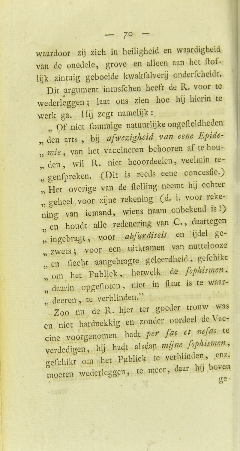 — 7° - waardoor zij zich in heiligheid en waardigheid van de onedele, grove en alleen aan het ftof- lijk zintuig geboeide kwakfalverij ondcrfcheidt. Dit argument intusfchen heeft de R. voor te wederleggen; laat ons zien hoe hij hierin te werk ga. Hij zegt namelijk : „ Of niet fommige natuurlijke ongefteldhcden „ den arts , bij afwezigheid van eene Epide-  mie, van het vaccineren behooren af te hou- den' wil R. niet beoordeelen, veelmin te- genfpreken. (Dit is reeds eene concesfie.)  Het overige van de {telling neemt hij echter l geheel voor zijne rekening (d. i. voor reke- ning van iemand, wiens naam onbekend is!) „ Cn houdt alle redenering van C., daartegen l ingebragt, voor abfurditeit en ijdel ge- l zwets; voor een uitkramen van nuttelooze  en flecht aangebragte geleerdheid, gefchikt  om het Publiek, hetwelk de fophismen. I daarin opgefloten, niet in Haat is te waar- deeren, te verblinden.  Zoo nu de R. hier ter goeder trouw was cn niet hardnekkig en zonder oordeel de Vac- ciue voorgenomen hadt per fa, et nefm te verdedigen, hg hadt alsdan mijne foplmmen, «efrhikt om het Publiek te verblinden enz. Omocten wederleggen, te meer, daar hl, boven