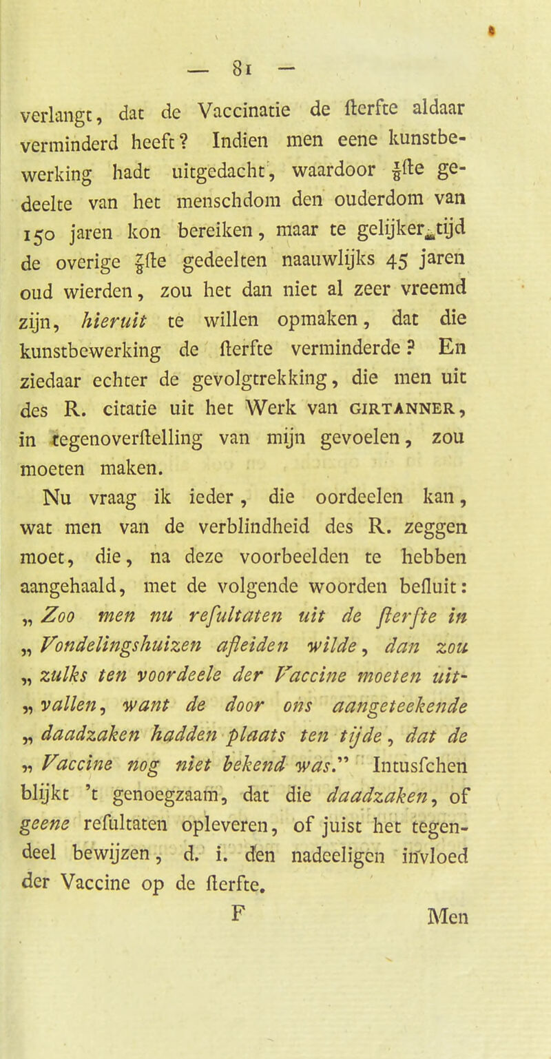 verlangt, dat de Vaccinatie de fterfte aldaar verminderd heeft? Indien men eene kunstbe- werking hadt uitgedacht, waardoor ffte ge- deelte van het menschdom den ouderdom van 150 jaren kon bereiken, maar te gelijkertijd de overige ffte gedeelten naauwlijks 45 jaren oud wierden, zou het dan niet al zeer vreemd zijn, hieruit te willen opmaken, dat die kunstbewerking de fterfte verminderde ? En ziedaar echter de gevolgtrekking, die men uit des R. citatie uit het Werk van girtanner, in tegenoverftelling van mijn gevoelen, zou moeten maken. Nu vraag ik ieder, die oordeelen kan, wat men van de verblindheid des R. zeggen moet, die, na deze voorbeelden te hebben aangehaald, met de volgende woorden beiluit: „ Zoo men nu refultaten uit de fier [te in „ Vondelingshuizen afleiden wilde, dan zou „ zulks ten voordeele der Vaccine moeten uit- „ vallen, want de door ons aangeteekende „ daadzaken hadden plaats ten tijde, dat de „ Vaccine nog niet bekend was.,'> Intusfchen blijkt 't genoegzaam, dat die daadzaken, of geene refultaten opleveren, of juist het tegen- deel bewijzen, d. i. den nadeeligen invloed der Vaccine op de fterfte. F Men