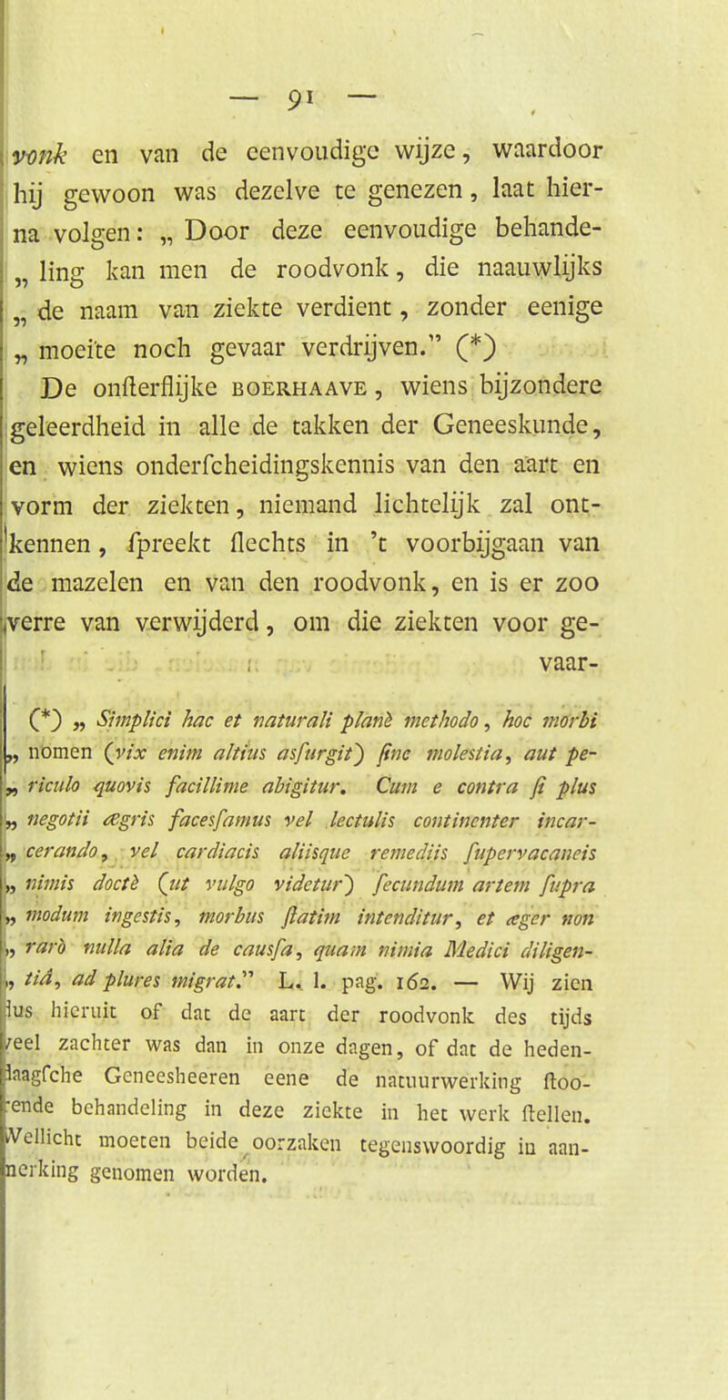 [vonk en van de eenvoudige wijze, waardoor ,hij gewoon was dezelve te genezen, laat hier- na volgen: „ Door deze eenvoudige behande- ling kan men de roodvonk, die naauwlijks „ de naam van ziekte verdient, zonder eenige „ moeite noch gevaar verdrijven. (*) De onfterflijke boerhaave , wiens bijzondere ■geleerdheid in alle .de takken der Geneeskunde, en wiens onderfcheidingskennis van den aart en vorm der ziekten, niemand lichtelijk zal ont- kennen , fpreekt flechts in 't voorbijgaan van de mazelen en van den roodvonk, en is er zoo .verre van verwijderd, om die ziekten voor ge- vaar- C*) r> Shnplici hac et naturali p/anè methodo, hoe morbi „ nomen (yix enim altius asfurgit} fine molest ia, aut pe- „ ricitlo quovis facillime abigitur. Cum e contra fi plus negotii rtgris facesfamus vel lectulis continenter incar- '„ cerando, vel cardiacis aliisque remediis fupervacaneis „ nimis doctè (tit vulgo videtur~) fecundum ar tem fnpra W wodum ingestis, morbus fiatim intenditur, et tegcr non k, rarb nulla alia de causfa, quam nimia Medici diligen- L tia, ad plures migrat. L. 1. pag. 162. — Wij zien Bus hieruit of dat de aart der roodvonk des tijds leel zachter was dan in onze dagen, of dat de heden- Baagfche Geneesheeren eene de natuurwerking ftoo- tende behandeling in deze ziekte in het werk (tellen. Wellicht moeten beide oorzaken tegenswoordig in aan- nerking genomen worden.