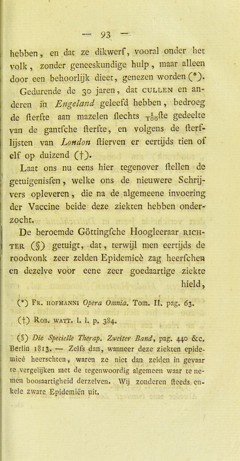 hebben, en dat ze dikwerf, vooral onder het volk, zonder geneeskundige hulp, maar alleen door een behoorlijk dieet, genezen worden (*). Gedurende de 30 jaren, dat cullen en an- deren ih Engeland geleefd hebben, bedroeg de fterfte aan mazelen flechts T§5fte gedeelte van de gantfche fterfte, en volgens de fterf- lijsten van London ftierven er eertijds tien of elf op duizend (f). Laat ons nu eens hier tegenover rtellen de getuigenisfen, welke ons de nieuwere Schrij- vers opleveren, die na de algemeene invoering der Vaccine beide deze ziekten hebben onder- zocht. De beroemde Göttingfche Hoogleeraar rich- ter (§) getuigt, dat, terwijl men eertijds de roodvonk zeer zelden Epidemicè zag heerfchen en dezelve voor eene zeer goedaartige ziekte m Jm, Mimwi r^Wvv^VA1 • hield> (*) Fr. hofmanni Opera Omnia. Tom. II. pag. 63. (t) Rob. watt. 1. 1. p. 384. (§) Die Specielle Thcrap. Zweiter Band, pag. 440 &c. Berlin 1813.— Zelfs dan, wanneer deze ziekten epide- micè heerschten, waren ze niec dan zelden in gevaar te vergelijken met de tegenwoordig algemeen waar te ne- men boosaartigheid derzelven. Wij zonderen fteeds en- kele zware Epidemiën uit.