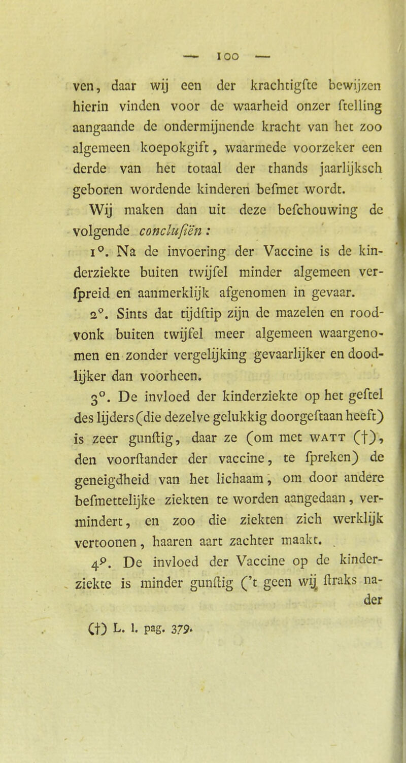 ven, daar wij een der krachtigfte bewijzen hierin vinden voor de waarheid onzer ftelling aangaande de ondermijnende kracht van het zoo algemeen koepokgift, waarmede voorzeker een derde van het totaal der thands jaarlijksch geboren wordende kinderen befmet wordt. Wij maken dan uit deze befchouwing de volgende conclufiën: i°. Na de invoering der Vaccine is de kin- derziekte buiten twijfel minder algemeen ver- fpreid en aanmerkiijk afgenomen in gevaar. a°. Sints dat tijdftip zijn de mazelen en rood- vonk buiten twijfel meer algemeen waargeno- men en zonder vergelijking gevaarlijker en dood- lijker dan voorheen. 3°. De invloed der kinderziekte op het geftel des lijders (die dezelve gelukkig doorgeftaan heeft) is zeer gunftig, daar ze (om met watt (f), den voorftander der vaccine, te fpreken) de geneigdheid van het lichaam, om door andere befmettelijke ziekten te worden aangedaan, ver- mindert, en zoo die ziekten zich werklijk vertoonen, haaren aart zachter maakt. . 4*>. De invloed der Vaccine op de kinder- ziekte is minder gunftig ('t geen wij ftraks na- der