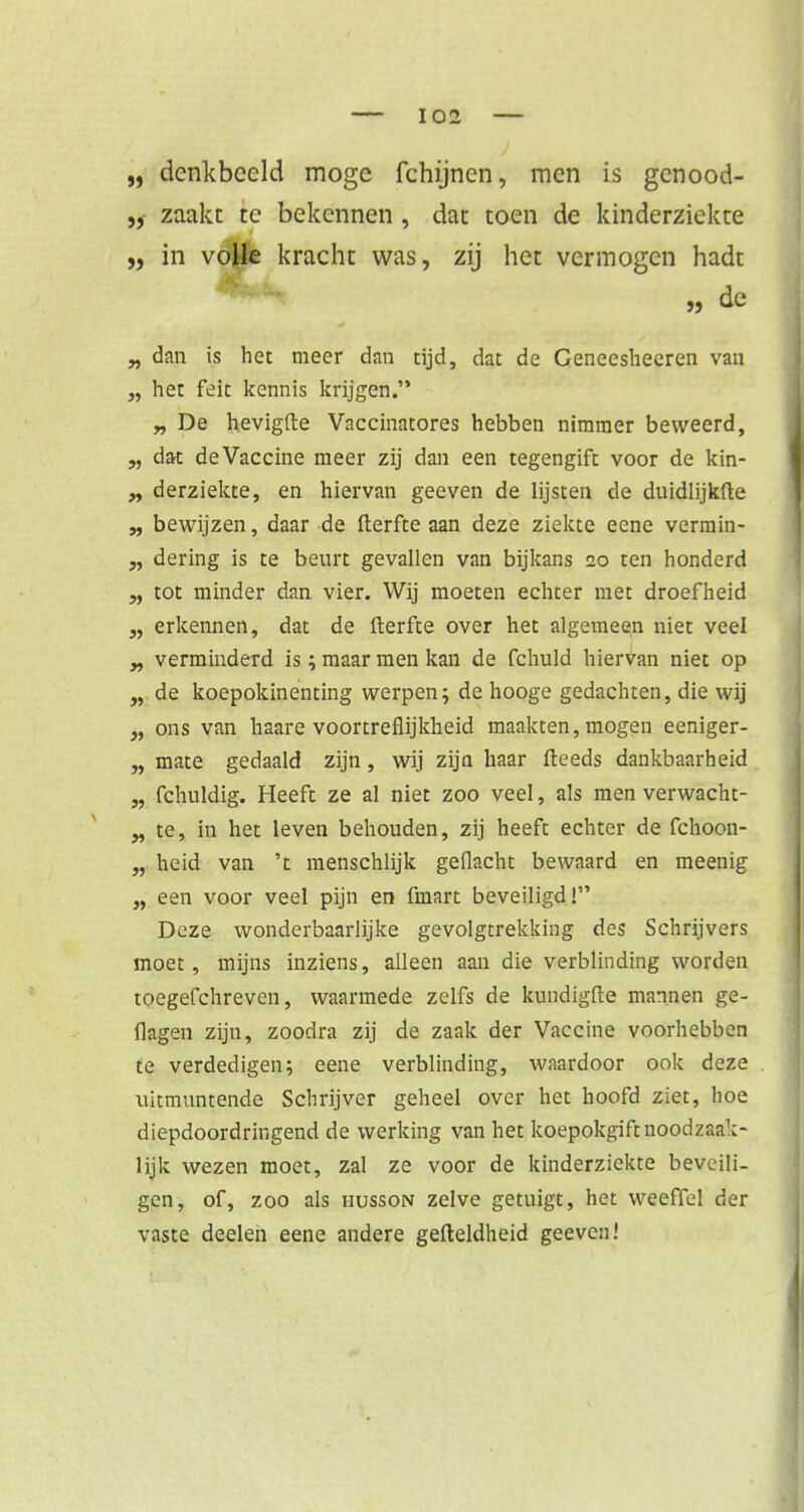 „ denkbeeld moge fchijnen, men is gcnood- „ zaakt te bekennen , dat toen de kinderziekte „ in votëe kracht was, zij het vermogen hadt 99 & „ dan is het meer dan tijd, dat de Genecsheeren van „ het feit kennis krijgen. „ De hevigfte Vaccinatores hebben nimmer beweerd, „ dat de Vaccine meer zij dan een tegengift voor de kin- „ derziekte, en hiervan geeven de lijsten de duidlijkfte „ bewijzen, daar de fterfte aan deze ziekte eene vermin- „ dering is te beurt gevallen van bijkans 20 ten honderd „ tot minder dan vier. Wij moeten echter met droefheid erkennen, dat de fterfte over het algemeen niet veel „ verminderd is; maar men kan de fchuld hiervan niet op „ de koepokinenting werpen; de hooge gedachten, die wij „ ons van haare voortreflijkheid maakten, mogen eeniger- „ mate gedaald zijn, wij zijn haar fteeds dankbaarheid „ fchuldig. Heeft ze al niet zoo veel, als men verwacht- „ te, in het leven behouden, zij heeft echter de fchoon- „ heid van 't menschlijk geflacht bewaard en meenig „ een voor veel pijn en fmart beveiligd! Deze wonderbaarlijke gevolgtrekking des Schrijvers moet, mijns inziens, alleen aan die verblinding worden toegefchreven, waarmede zelfs de kundigfte mannen ge- flagen zijn, zoodra zij de zaak der Vaccine voorhebben te verdedigen; eene verblinding, waardoor ook deze uitmuntende Schrijver geheel over het hoofd ziet, hoe diepdoordringend de werking van het koepokgift uoodzaak- lijk wezen moet, zal ze voor de kinderziekte beveili- gen, of, zoo als husson zelve getuigt, het weeffel der vaste deelen eene andere gefteldheid geeven!