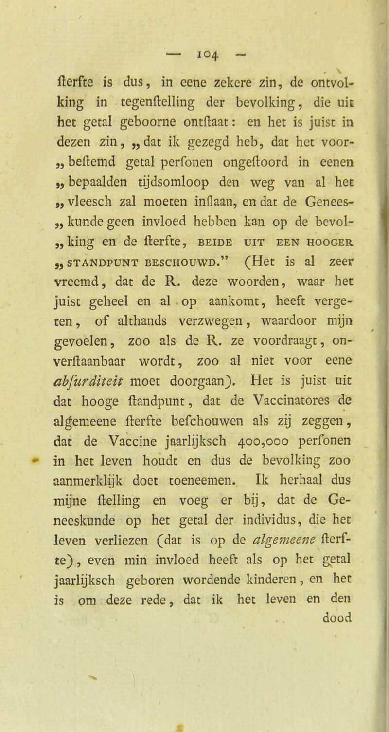 fterfte is dus, in eene zekere zin, de ontvol- king in tegenftelling der bevolking, die uit het getal geboorne ontftaat: en het is juist in dezen zin, „dat ik gezegd heb, dat het voor- beftemd getal perfonen ongeftoord in eenen bepaalden tijdsomloop den weg van al het j, vleesch zal moeten inflaan, en dat de Genees- „ kunde geen invloed hebben kan op de bevol- „ king en de fterfte, beide uit een hooger „ standpunt beschouwd. (Het is al zeer vreemd, dat de R. deze woorden, waar het juist geheel en al . op aankomt, heeft verge- ten , of althands verzwegen, waardoor mijn gevoelen, zoo als de R. ze voordraagt, on- verftaanbaar wordt, zoo al niet voor eene dbfurditeit moet doorgaan). Het is juist uit dat hooge (landpunt, dat de Vaccinatores de algemeene fterfte befchouwen als zij zeggen, dat de Vaccine jaarhjksch 400,000 perfonen • in het leven houdt en dus de bevolking zoo aanmerklijk doet toeneemen.. Ik herhaal dus mijne ftelling en voeg er bij, dat de Ge- neeskunde op het getal der individus, die het leven verliezen (dat is op de algemeene fterf- te) , even min invloed heeft als op het getal jaarlijksch geboren wordende kinderen, en het is om deze rede, dat ik het leven en den dood t