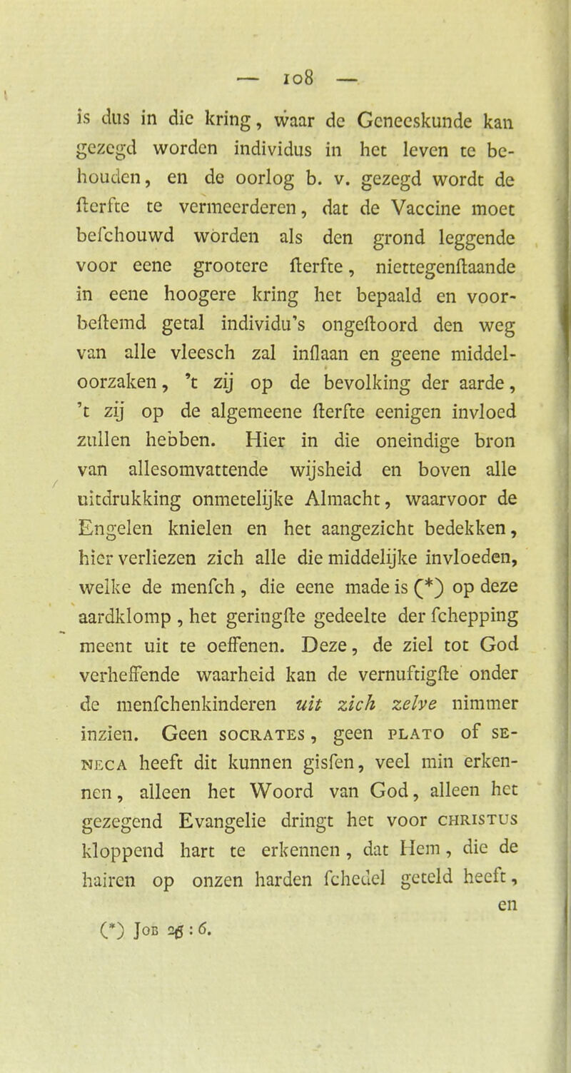 is dus in die kring, waar dc Geneeskunde kan gezegd worden individus in het leven te be- houden, en de oorlog b. v. gezegd wordt de fterfte te vermeerderen, dat de Vaccine moet befchouwd worden als den grond leggende voor eene grootere fterfte, niettegenftaande in eene hoogere kring het bepaald en voor- beftemd getal individu's ongeftoord den weg van alle vleesch zal inflaan en geene middel- oorzaken , 't zij op de bevolking der aarde, 't zij op de algemeene fterfte eenigen invloed zullen hebben. Hier in die oneindige bron van allesomvattende wijsheid en boven alle uitdrukking onmetelijke Almacht, waarvoor de Engelen knielen en het aangezicht bedekken, hier verliezen zich alle die middelijke invloeden, welke de menfeh , die eene made is (*) op deze aardklomp , het geringfte gedeelte der fchepping meent uit te oefenen. Deze, de ziel tot God verheffende waarheid kan de vernuftigfte onder de menfehenkinderen uit zich zelve nimmer inzien. Geen socrates , geen plato of se- neca heeft dit kunnen gisfen, veel min erken- nen, alleen het Woord van God, alleen het gezegend Evangelie dringt het voor christus kloppend hart te erkennen , dat Hem, die de hairen op onzen harden fchedel geteld heeft, en