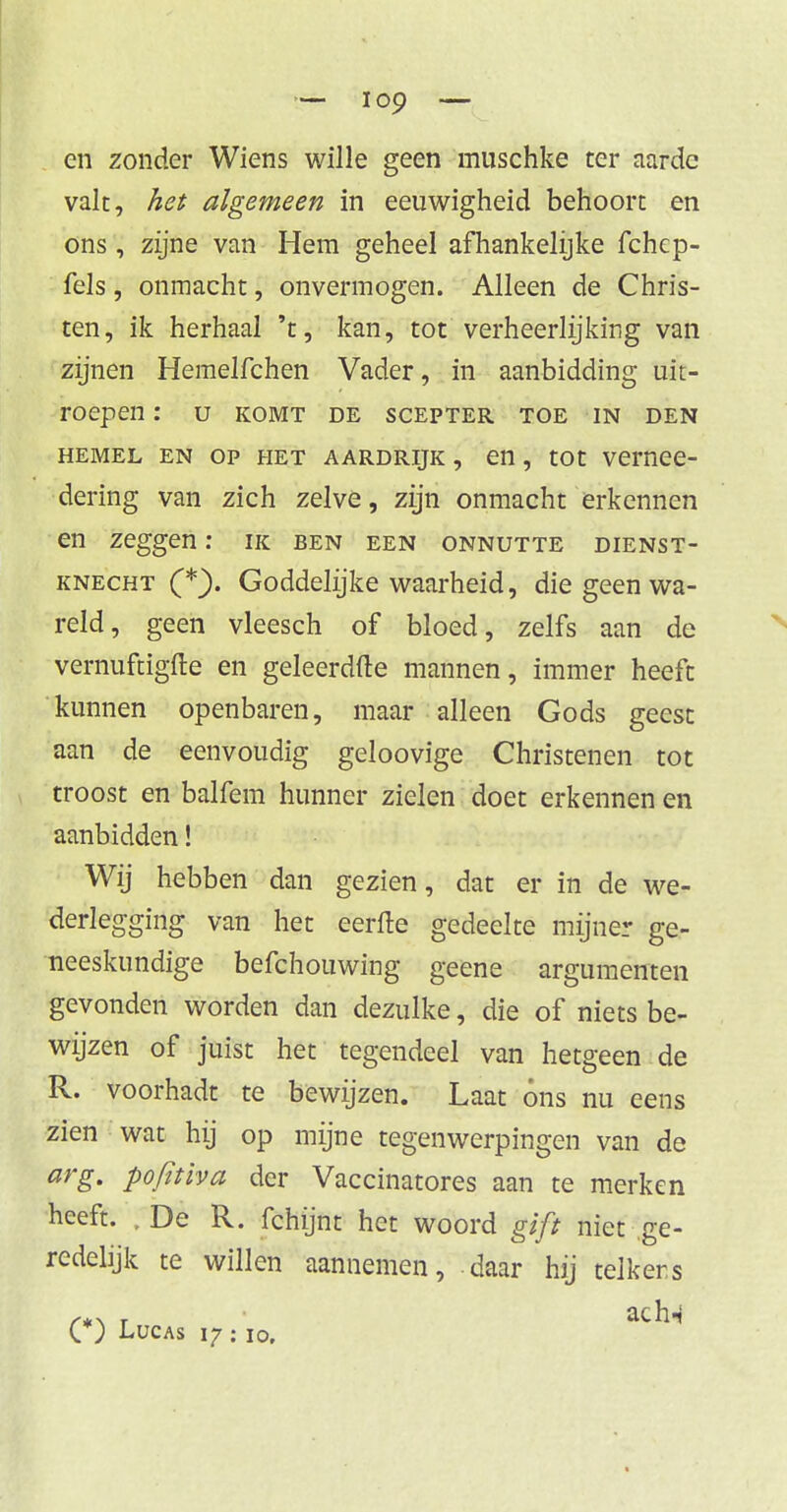 en zonder Wiens wille geen muschke ter aarde valt, het algemeen in eeuwigheid behoort en ons, zijne van Hem geheel afhankelijke fchep- fels, onmacht, onvermogen. Alleen de Chris- ten, ik herhaal 't, kan, tot verheerlijking van zijnen Hemelfchen Vader, in aanbidding uit- roepen: U KOMT DE SCEPTER TOE IN DEN hemel en op het aardrijk , en, tot vernee- dering van zich zelve, zijn onmacht erkennen en zeggen: ik ben een onnutte dienst- knecht (*). Goddelijke waarheid, die geen wa- reld, geen vleesch of bloed, zelfs aan de vernuftigfte en geleerdfte mannen, immer heeft kunnen openbaren, maar alleen Gods geest aan de eenvoudig geloovige Christenen tot troost en balfem hunner zielen doet erkennen en aanbidden! Wij hebben dan gezien, dat er in de we- derlegging van het eerfte gedeelte mijner ge- neeskundige befchouwing geene argumenten gevonden worden dan dezulke, die of niets be- wijzen of juist het tegendeel van hetgeen de R. voorhadt te bewijzen. Laat óns nu eens zien wat hij op mijne tegenwerpingen van de arg. pofitiva der Vaccinatores aan te merken heeft. ,De R. fchijnt het woord gift niet ge- redelijk te willen aannemen, daar hij teikers