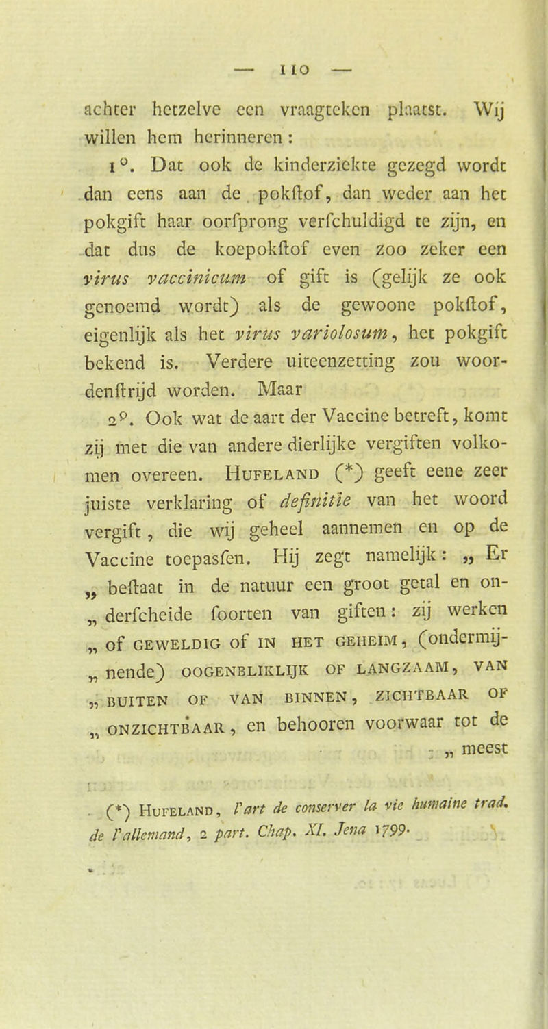 achter hetzelve een vraagteken plaatst. Wij willen hem herinneren: i°. Dat ook de kinderziekte gezegd wordt dan eens aan de. pokflof, dan weder aan het pokgift haar oorfprong veiTchuldigd te zijn, en dat dus de kocpokftof even zoo zeker een virus vaccinicum of gift is (gelijk ze ook genoemd wordt) als de gewoone pokftof, eigenlijk als het virus variolosum, het pokgift bekend is. Verdere uiteenzetting zou woor- denftrtjd worden. Maar 2P. Ook wat de aart der Vaccine betreft, komt zij met die van andere dierlijke vergiften volko- men overeen. Hufeland (*) geeft eene zeer juiste verklaring of definitie van het woord vergift, die wij geheel aannemen en op de Vaccine toepasfen. Hij zegt namelijk: „ Er „ beftaat in de natuur een groot getal en on- „ derfcheide foorten van giften: zij werken „ Of GEWELDIG of IN HET GEHEIM , (oildermij- „ nende) oogenbliklijk of langzaam , van „ BUITEN OF VAN BINNEN , ZICHTBAAR OF „ onzichtbaar , en behooren voorwaar tot de „ meest (*) Hufeland, F art de conserver la vie humaine trad. de Fallemand, 2 part. Chap. XI. Jena \799>