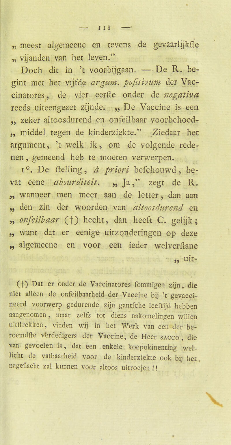 „ meest algemeene en tevens de gcvaarlijkfte „ vijanden van het leven. Doch dit in 't voorbijgaan. — De R. be- gint met het vijfde argum. pofitivum der Vac- cinatores, de vier eerfle onder de negativa reeds uiteengezet zijnde. „De Vaccine is een „ zeker altoosdurend en onfeilbaar voorbehoed- „ middel tegen de kinderziekte. Ziedaar het argument, 't welk ik, om de volgende rede- nen , gemeend heb te moeten verwerpen. i°. De Helling, d priori befchouwd, be- vat eene absurditeit. „ Ja, zegt de R. „ wanneer men meer aan de letter, dan aan „ den zin der woorden van altoosdurend en „ onfeilbaar (f) hecht, dan heeft C. gelijk; „ want dat er eenige uitzonderingen op deze „ algemeene en voor een ieder welverllane „ uit- (f) Dat er onder de Vaccinatores fominigen zijn, die niet alleen de onfeilbaarheid der Vaccine bij 't gevacci- neerd voorwerp gedurende zijn gantfclie leeftijd hebben aangenomen, maar zelfs tot diens nakomelingen willen uitftrekken, vinden wij in het Werk van een der be- roemdfte verdedigers der Vaccine, de Heer sacco , die van gevoelen is, dat een enkele koepokinenting wel- licht de vatbaarheid voor de kinderziekte ook bij het. nagedacht zal kunnen voor altoos uitroejen J!