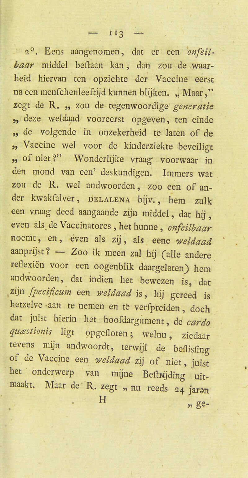 r>°. Eens aangenomen, dat er een onfeil- baar middel beftaan kan, dan zou de waar- heid hiervan ten opzichte der Vaccine eerst na een menfchenleeftijd kunnen blijken. „ Maar zegt de R. „ zou de tegenwoordige generatie yy deze weldaad vooreerst opgeven, ten einde „ de volgende in onzekerheid te laten of de „ Vaccine wel voor de kinderziekte beveiligt „ of niet ? Wonderlijke vraag' voorwaar in den mond van een' deskundigen. Immers wat zou de R. wel andwoorden, zoo een of an- der kwakfalver, delalena bijv., hem zulk . een vraag deed aangaande zijn middel, dat hij, even ak de Vaccinatores , het hunne, onfeilbaar noemt, en, ,éven als zij, als eene weldaad aanprijst? — Zoo ik meen zal hij (alle andere reflexiën voor een oogenblik daargelaten) hem andwoorden, dat indien het bewezen is, dat zijn fpecificum een weldaad is, hij gereed is hetzelve-aan te nemen en tè verfpreiden, doch dat juist hierin het hoofdargument, de cardo quastionis ligt opgefloten; welnu, ziedaar tevens mijn andwoordt, terwijl de beflisfing of de Vaccine een weldaad zij of niet, juist het onderwerp van mijne Befbijding uit- maakt. Maar de R. zegt „ nu reeds H jar3n H »ge-