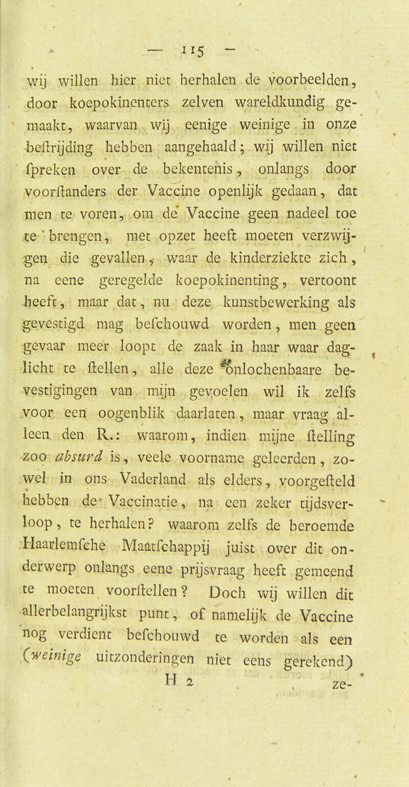 wij willen hier niet herhalen de voorbeelden, door koepokïnenters zeiven wareldkundig ge- maakt, waarvan wij eenige weinige in onze bellrijding hebben aangehaald; wij willen niet fpreken over de bekentenis, onlangs door voorftanders der Vaccine openlijk gedaan, dat men te voren, om de Vaccine geen nadeel toe te'brengen, met opzet heeft moeten verzwij- gen die gevallen, waar de kinderziekte zich, na eene geregelde koepokinenting, vertoont heeft, maar dat, nu deze kunstbewerking als gevestigd mag befchouwd worden, men geen gevaar meer loopt de zaak in haar waar dag- licht te ftellen, alle deze *ónlochenbaare be- vestigingen van mijn gevoelen wil ik zelfs voor een oogenblik daarlaten, maar vraag al- leen den R.: waarom, indien mijne Helling zoo absurd is, veele voorname geleerden, zo- wel in ons Vaderland als elders, voorgefteld hebben de-Vaccinatie, na een zeker tijdsver- loop, te herhalen? waarom zelfs de beroemde Haarlemfche Maatfchappij juist over dit on- derwerp onlangs eene prijsvraag heeft gemeend te moeten vooritellen? Doch wij willen dit allerbelangrijkst punt, of namelijk de Vaccine nog verdient befchouwd te worden als een (weinige uitzonderingen niet eens gerekend)