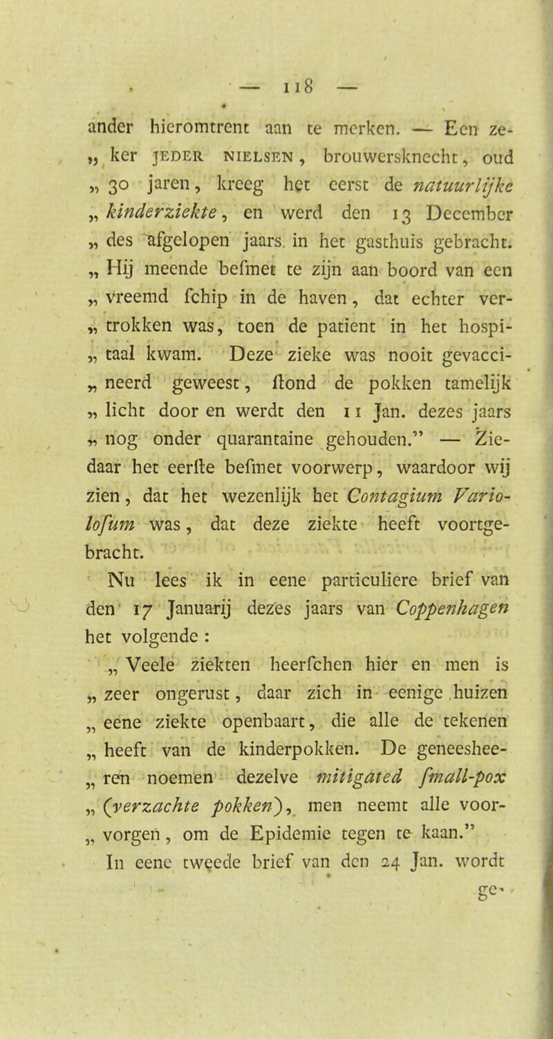 ander hieromtrent aan te merken. — Een ze- „ ker jeder nielsen , brouwersknecht, oud „ 30 jaren, kreeg het eerst de natuurlijke „ kinderziekte, en werd den 13 December „ des afgelopen jaars. in het gasthuis gebracht. „ Hij meende befmet te zijn aan boord van een „ vreemd fchip in de haven, dat echter ver- trokken was, toen de patiënt in het hospi- „ taal kwam. Deze zieke was nooit gevacci- „ neerd geweest, flond de pokken tamelijk „ licht door en werdt den 11 Jan. dezes jaars r> nog onder quarantaine gehouden. — Zie- daar het eerlle befmet voorwerp, waardoor wij zien, dat het wezenlijk het Contagium Vario- lofum was, dat deze ziekte heeft voortge- bracht. Nu lees ik in eene particuliere brief van den 17 Januarij dezes jaars van Coppenhagen het volgende : „ Veele ziekten heerfchen hier en men is „ zeer ongerust, daar zich in eenige .huizen „ eene ziekte openbaart, die alle de tekenen „ heeft van de kinderpokken. De geneeshee- „ ren noemen dezelve mitigated fmall-pox „ (verzachte pokken), men neemt alle voor- „ vorgen, om de Epidemie tegen te kaan. In eene tweede brief van den 24 Jan. wordt