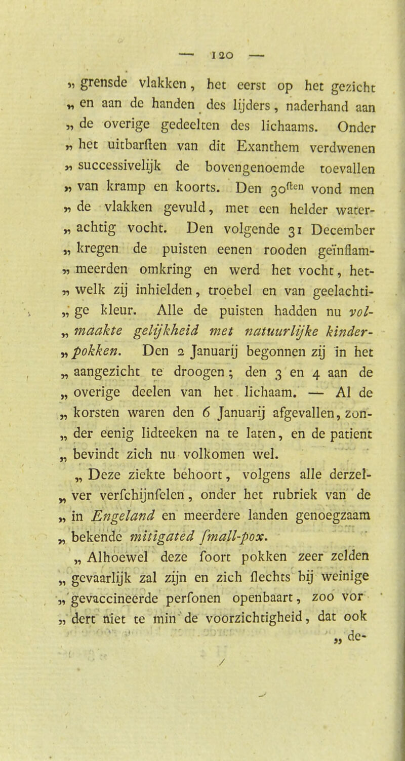 t, grensde vlakken, het eerst op het gezicht „ en aan de handen des lijders, naderhand aan „ de overige gedeelten des lichaams. Onder „ het uitharden van dit Exanthem verdwenen „ successivelijk de bovengenoemde toevallen „ van kramp en koorts. Den 3often vond men „ de vlakken gevuld, met een helder water- „ achtig vocht. Den volgende 31 December „ kregen de puisten eenen rooden geïnflam- „ meerden omkring en werd het vocht, het- „ welk zij inhielden, troebel en van geelachti- „ ge kleur. Alle de puisten hadden nu vol- „ maakte gelijkheid met natuurlijke kinder- „ pokken. Den 2 Januarij begonnen zij in het „ aangezicht te droogen; den 3 en 4 aan de „ overige deelen van het lichaam. — Al de „ korsten waren den 6 Januarij afgevallen, zon- „ der eenig lidteeken na te laten, en de patiënt „ bevindt zich nu volkomen wel. „ Deze ziekte behoort, volgens alle derzel- „ ver verfchijnfelen, onder het rubriek van de „ in Engeland en meerdere landen genoegzaam „ bekende mitigated fmall-pox. „ Alhoewel deze foort pokken zeer zelden „ gevaarlijk zal zijn en zich Hechts bij weinige „ gevaccineerde perfonen openbaart, zoo vor 'n dert niet te min'de voorzichtigheid, dat ook „ de- /