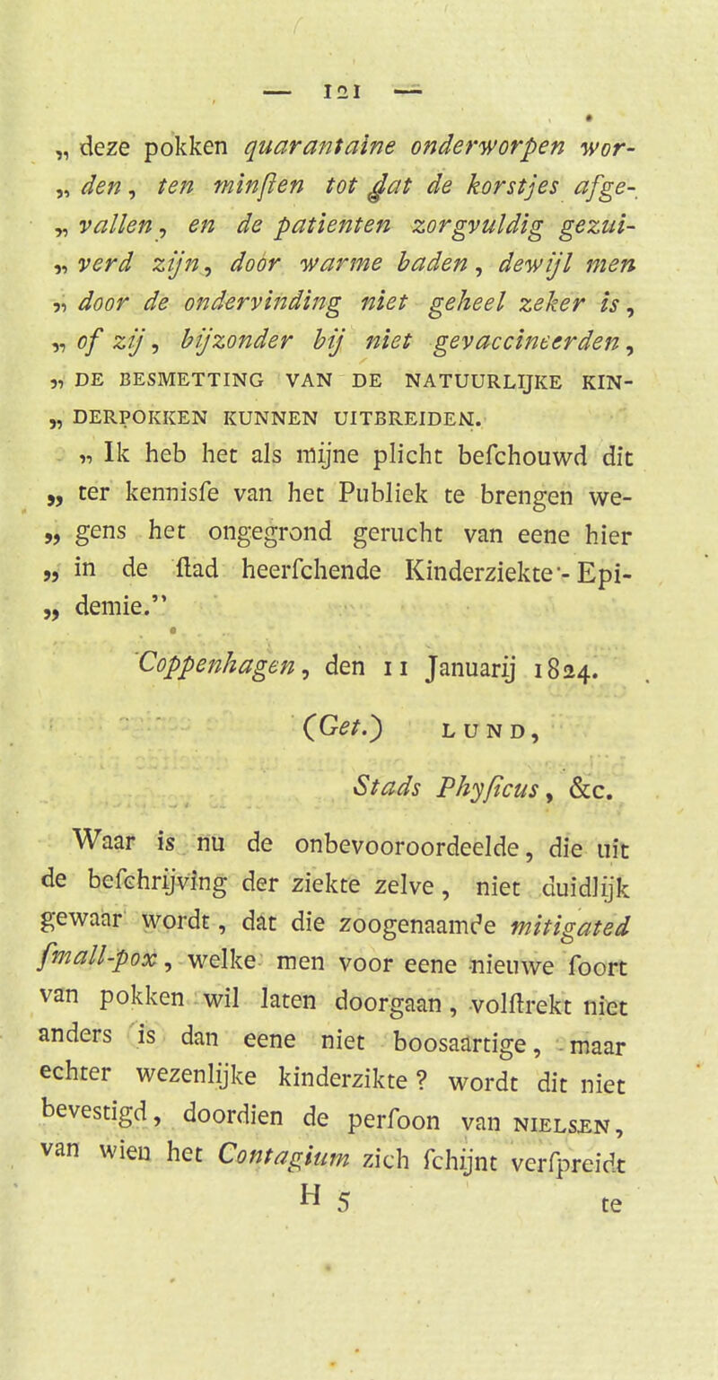„ deze pokken quarantaine onderworpen wor- „ den, ten minfïen tot gat de korstjes afge- „ vallen, en de patiënten zorgvuldig gezui- „ verd zijn, door warme baden, dewijl men ■j door de ondervinding niet geheel zeker is, „ of zij, bijzonder bij niet gevaccineerden, „ DE BESMETTING VAN DE NATUURLIJKE KIN- „ DERPOKKEN KUNNEN UITBREIDEN. a Ik heb het als mijne plicht befchouwd dit „ ter kennisfe van het Publiek te brengen we- „ gens het ongegrond gerucht van eene hier „ in de ftad heerfchende Kinderziekte-Epi- „ demie. 'Coppenhagen, den n Januarij 1824. (Get.) LUND, Stads Phyficus, &c. Waar is nu de onbevooroordeelde, die uit de befchrijving der ziekte zelve, niet duidlijk gewaar wordt, dat die zoogenaamde mitigated fmall-pox, welke men voor eene nieuwe foort van pokken wil laten doorgaan, volftrekt niet anders is dan eene niet boosaartige, . maar echter wezenlijke kinderzikte ? wordt dit niet bevestigd, doordien de perfoon van nielsen, van wien het Contagium zich fchijnt verbreidt