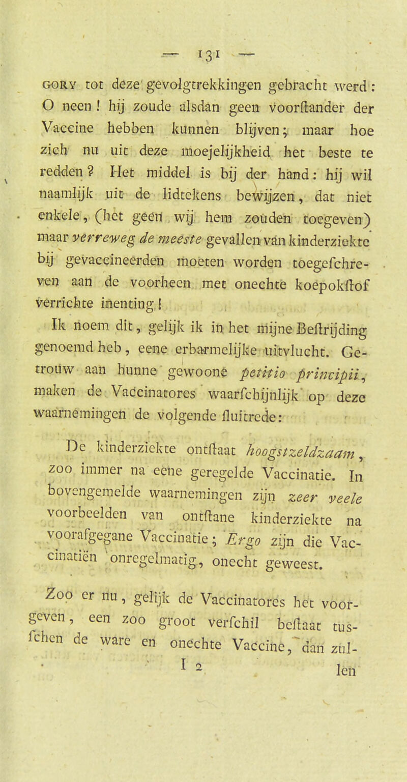 gory tot deze gevolgtrekkingen gebracht werd: O neen ! hij zoude alsdan geen voorftander der Vaccine hebben kunnen blijven; maar hoe zich nu uit deze moejeljjkheid het beste te redden? Het middel is bij der hand: hij wil naamlijk uit de lidtekens bewijzen, dat niet enkele, (het geen wij hem zouden toegeven) maar verreweg de meeste gQN2i\\t\\ van kinderziekte bij gevaccineerden moeten worden toegefchre- ven aan de voorheen met onechte koepokdof verrichte inenting ! Ik noem dit, gelijk ik in het mijne Beftrijding genoemd heb, eene erbarmelijke uitvlucht. Ge- trouw aan hunne gewoone peütio prmcipii, maken de Vaccinatorcs waarfchijnlijk op deze waarnemingen de volgende fluitrede: De kinderziekte ontftaat hoogstzeldzaam, zoo immer na eene geregelde Vaccinatie. In bovengemelde waarnemingen zijn zeer veele voorbeelden van ontftane kinderziekte na voorafgegane Vaccinatie; Ergo zijn die Vac- cmatien 'onregelmatig, onecht geweest. Zoo er nu, gelijk de Vaccinatores het voor- geven, een zoo groot verfchil beflaat tus- fchen de ware en onechte Vaccine, dan zul- 1 2 len