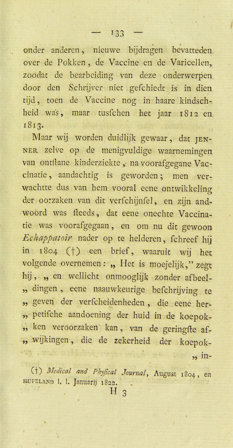 onder anderen, nieuwe bijdragen bevatteden over de Pokken, de Vaccine en de Varicellen, zoodat de bearbeiding van deze onderwerpen door den Schrijver niet gefchiedt is in dien tijd, toen de Vaccine nog in haare kindsch- heid was, maar tusfchen het jaar 1812 en 1813. Maar wij worden duidlijk gewaar, dat jen- ner zelve op de menigvuldige waarnemingen van ontlTane kinderziekte ,: na voorafgegane Vac- cinatie, aandachtig is geworden; men ver- wachtte dus van hem vooral eene ontwikkeling der oorzaken van dit verfchijnfel, en zijn and- woord was (leeds* dat eene onechte Vaccina- tie was voorafgegaan, en om nu dit gewoon Echappatoir nader op te helderen, fchreef hij in 1804 (f) een brief, waaruit wij het volgende overnemen: „ Het is moejelijk, zegt hij, „ en wellicht onmooglijk zonder afbeel- „ dingen , eene naauwkeurige befchrijving te „ geven der verfcheidenheden , die eene her- „ petifche aandoening der huid in de koepok- „ ken veroorzaken kan, van de geringfte af- „ wijkingen, die de zekerheid der koepok- „ in- (t) Medical and Phtfical Journal, August 1804, en hui-eland 1. 1. Janunrij 1822.' h 3 1