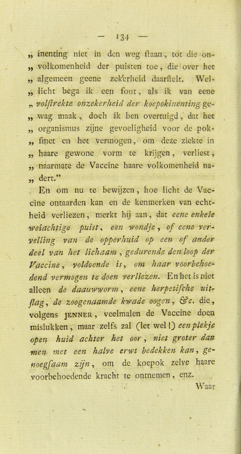 „ inenting niet in don weg ftaan, tot die on- „ volkomenheid der puisten toe, die over het „ algemeen geene zekerheid daarftclt. Wel- „ licht bega ik een fout, als ik van eene „ volflrekte onzekerheid der koepokinenting ge* „ wag maak , doch ik ben overtuigd, dat het „ organismus zijne gevoeligheid voor de pok- „ fmet en het vermogen, om deze ziekte in „ haare gewone vorm te krijgen, verliest, naarmate de Vaccine haare volkomenheid na- „ dert. En om nu te bewijzen, hoe licht de Vac- cine ontaarden kan en de kenmerken van echt- heid verliezen, merkt hij aan, dat eene enkele wetachtige puist, een wondje , of eene ver~ veiling van de opperhuid op een of ander deel van het lichaam j gedurende den loop der Vaccine, voldoende is, om haar voorbehoed dend vermogen te doen verliezen. En het is niet alleen de daauwworm, eene herpetifche uit- jlag, de zoogenaamde kwade oogen, <5?c. die, volgens jenner, veelmalen de Vaccine doen mislukken, maar zelfs zal (let wel Q een plekje open huid achter het oor, niet groter dan men met een halve erwt bedekken kan, ge- noegfaam zijn, om de koepok zelve haare voorbehoedende kracht te ontnemen, enz. Waar