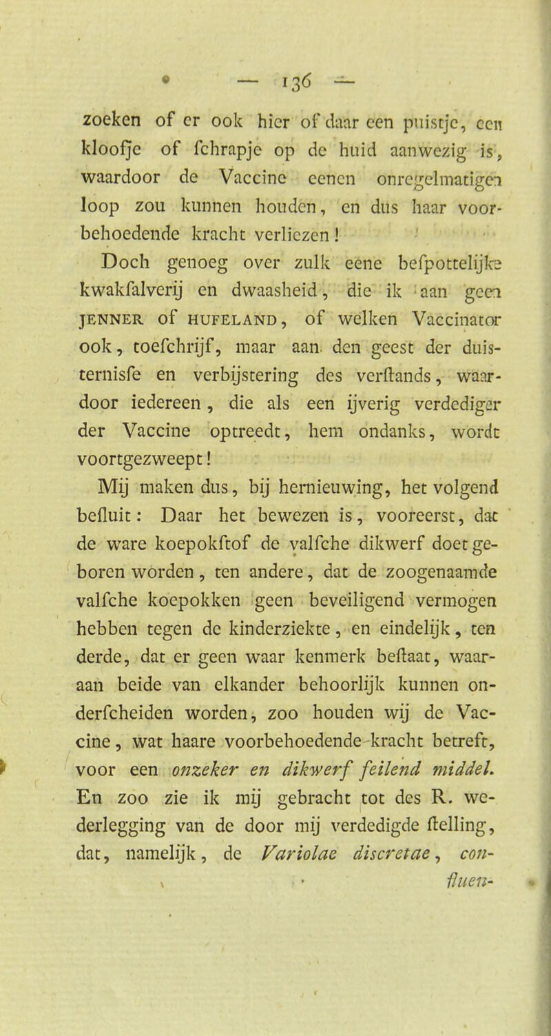 zoeken of er ook hier of daar een puistje, ccn kloofje of fchrapjc op de huid aanwezig is, waardoor de Vaccine eencn onregelmatige! loop zou kunnen houden, en dus haar voor- behoedende kracht verliezen! Doch genoeg over zulk eene befpottelijle kwakfalverij en dwaasheid, die ik ■ aan geei jenner of hufeland , of welken Vaccinator ook, toefchrijf, maar aan. den geest der duis- temisfe en verbijstering des verftands, waar- door iedereen, die als een ijverig verdediger der Vaccine optreedt, hem ondanks, wordt voortgezweept! Mij maken dus, bij hernieuwing, het volgend befluit: Daar het bewezen is, vooreerst, dac de ware koepokftof de valfche dikwerf doet ge- boren worden, ten andere, dat de zoogenaamde valfche koepokken geen beveiligend vermogen hebben tegen de kinderziekte, en eindelijk, ten derde, dat er geen waar kenmerk beftaat, waar- aan beide van elkander behoorlijk kunnen on- derfcheiden worden, zoo houden wij de Vac- cine, wat haare voorbehoedende kracht betreft, voor een onzeker en dikwerf feilend middel. En zoo zie ik mij gebracht tot des R. we- derlegging van de door mij verdedigde (telling, dat, namelijk, de Variolac discretae, con- x • iluen-