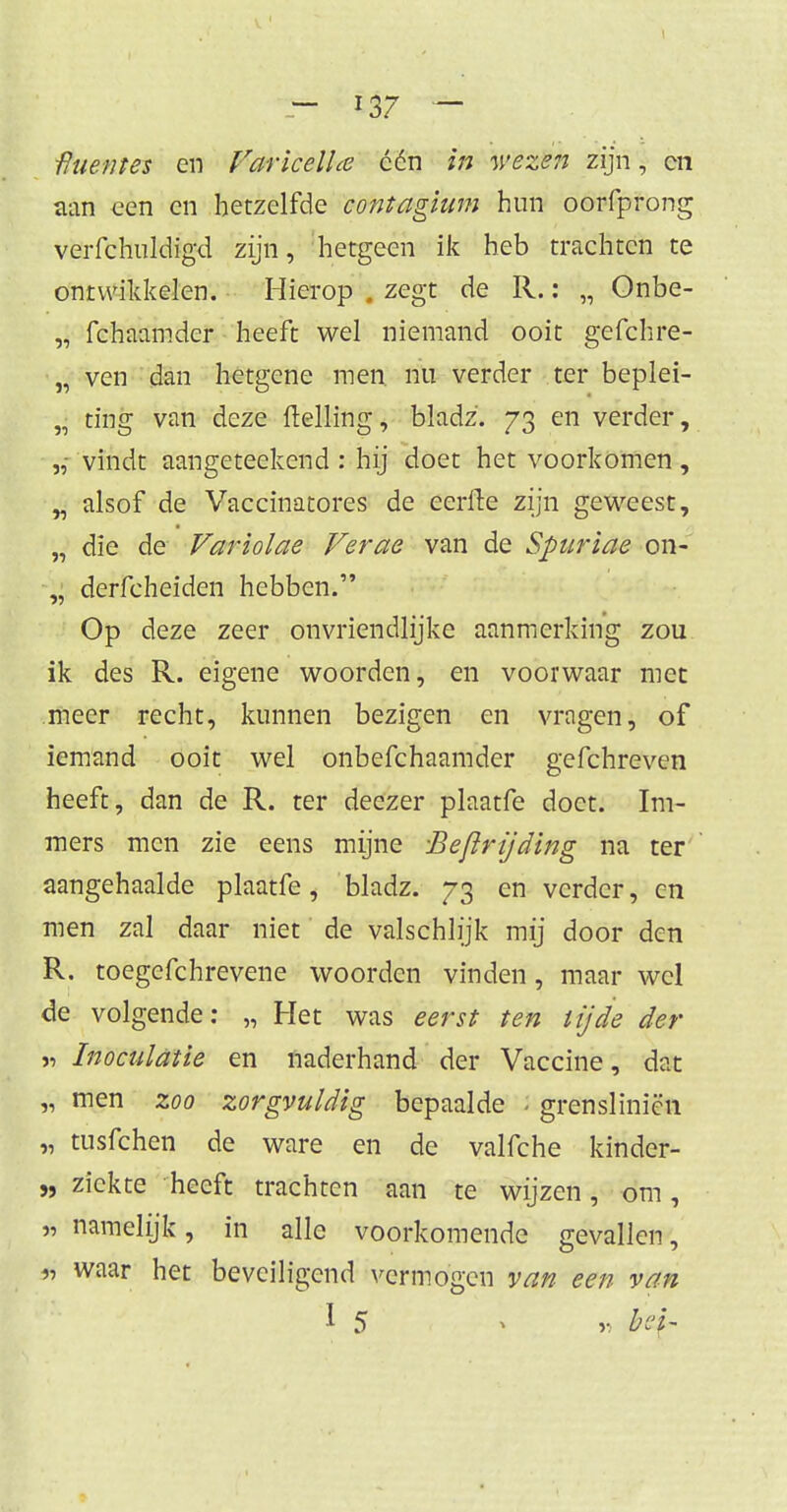 - i37 - •Ruetnes en VaricelUe een in wezen zijn, cn aan een en hetzelfde contagium hun oorfprong verfchuldigd zijn, hetgeen ik heb trachten te ontwikkelen. Hierop . zegt de R.: „ Onbe- „ fchaamder heeft wel niemand ooit gefchre- „ ven dan hetgene men. nu verder ter beplei- „ ting van deze Helling, bladz'. 73 en verder, „ vindt aangeteekend : hij doet het voorkomen, „ alsof de Vaccinatores de eerfte zijn geweest, „ die de Variolae Verae van de Spuriae 011- „ derfcheiden hebben. Op deze zeer onvriendlijke aanmerking zou ik des R. eigene woorden, en voorwaar met meer recht, kunnen bezigen en vragen, of iemand ooit wel onbefchaamder gefchreven heeft, dan de R. ter deezer plaatfe doet. Im- mers men zie eens mijne -Bevrijding na ter aangehaalde plaatfe, bladz. 73 en verder, en men zal daar niet de valschlijk mij door den R. toegefchrevene woorden vinden, maar wel de volgende: „ Het was eerst ten tijde der » Inoculatie en naderhand der Vaccine, dat „ men zoo zorgvuldig bepaalde J grensliniën „ tusfehen de ware en de valfche kinder- „ ziekte heeft trachten aan te wijzen, om, * namelijk, in alle voorkomende gevallen, *j waar het beveiligend vermogen van een van 1 5 » v bd~