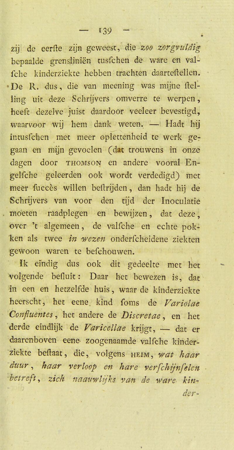 zij de eerfte zijn geweest, die zoo zorgvuldig bepaalde grensliniën tusfehen de ware en val- fche kinderziekte hebben trachten daarteftellen. • De R. dus, die van meening was mijne (tel- ling uit deze Schrijvers omverre te werpen, heeft dezelve juist daardoor veeleer bevestigd, waarvoor wij hem dank weten. — Hadt hij intusfehen met meer oplettenheid te werk ge- gaan en mijn gevoelen (dat trouwens in onze dagen door thomson en andere vooral En- gelfche geleerden ook wordt verdedigd) met meer fuccès willen beftrijden, dan hadt hij de Schrijvers van voor den tijd der Inoculatie moeten raadplegen en bewijzen, dat deze, over 't algemeen, de valfche en echte pok- ken als twee in wezen onderfcheidene ziekten gewoon waren te befchouwen. Ik eindig dus ook dit gedeelte met het volgende befluit: Daar het bewezen is, dat in een en hetzelfde huis, waar de kinderziekte heerscht, het eene. kind foms de Var tolae Confluentes, het andere de Discretae, en het derde eindlijk de Varicellae krijgt, — dat er daarenboven eene- zoogenaamde valfche kinder- ziekte beftaat, die, volgens heim, wat haar duur, haar verloop en hare verfchijnfden betreft, zich naauwlijks van de ware kin- der-