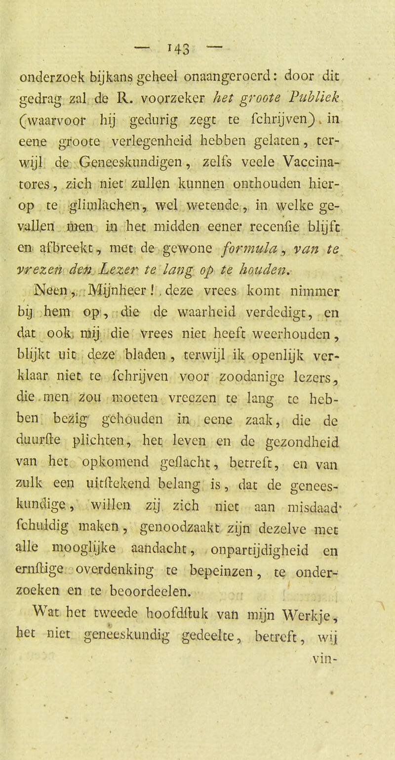 onderzoek bijkans geheel onaangeroerd: door dit gedrag zal de R. voorzeker het groote Publiek. (waarvoor hij gedurig zegt te fchrijven). in eene groote verlegenheid hebben gelaten, ter- wijl de Geneeskundigen, zelfs veele Vaccina- tores, zich niet zullen kunnen onthouden hier- op te glimlachen, wel wetende, in welke ge- vallen men in het midden eener recenfie blijft en afbreekt , met de gewone formula, van te. vrezen den Lezer te lang op te houden. Neen , Mijnheer ! . deze vrees komt nimmer bij hem op, die de waarheid verdedigt, en dat ook, mij die vrees niet heeft weerhouden, blijkt uit deze bladen , terwijl ik openlijk ver- klaar niet te fchrijven voor zoodanige lezers, die men zou moeten vrcczen te lang te heb- ben bezig gehouden in eene zaak, die de duurfte plichten, het leven en de gezondheid van het opkomend geflacht, betreft, en van zulk een uititekend belang is, dat de genees- kundige, willen zij zich niet aan misdaad- fchuldig maken, genoodzaakt zijn dezelve met alle mooglijke aandacht, onpartijdigheid en ernftige overdenking te bepeinzen, te onder- zoeken en te beoordeelen. Wat het tweede hoofdftuk van mijn Werkje, het niet geneeskundig gedeelte, betreft, wij vin-