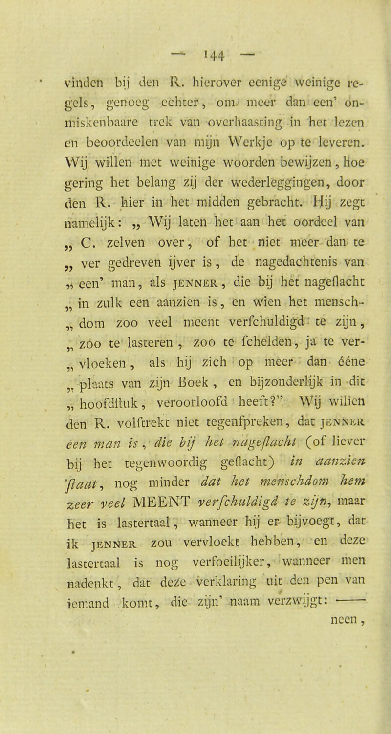 vinden bij den R. hierover ccnige weinige re- gels, genoeg echter, om/ meer dan een' on- miskenbaare trek van overhaasting in het lezen cn beoordeelen van mijn Werkje op te leveren. Wij willen met weinige woorden bewijzen, hoe gering het belang zij der wederlcggingen, door den R. hier in het midden gebracht. Mij zegt namelijk: „ Wij laten het aan het oordcel van „ C. zelven over, of het niet meer dan te „ ver gedreven ijver is, de nagedachtenis van j< een' man, als jenner , die bij het nagedacht „ in zulk een aanzien is, en wien het mensch- „ dom zoo veel meent verfchuldigd te zijn, „ zoo te'lasteren , zoo te fchelden, ja te ver- „ vloeken , als hij zich : op meer dan ééne „ plaats van zijn Boek , en bijzonderlijk in dit „ hoofdftuk , veroorloofd ■ heeft? Wij wilicn den R. volftrekt niet tegenfpreken, dat jenner een man is , die bij het nageflacht (of liever bij het tegenwoordig geflacht) in aanzien '/Iaat, nog minder dat het menschdom hem zeer veel MEENT verfchuldigd te zi/n, maar het is lastertaal^ wanneer hij er-bijvoegt, dat ik jenner zou vervloekt hebben, en deze lastertaal is nog verfoeilijker, wanneer men nadenkt, dat deze verklaring uit den pen van iemand komt, die ssfta1 naam verzwijgt: ■ ■ neen,