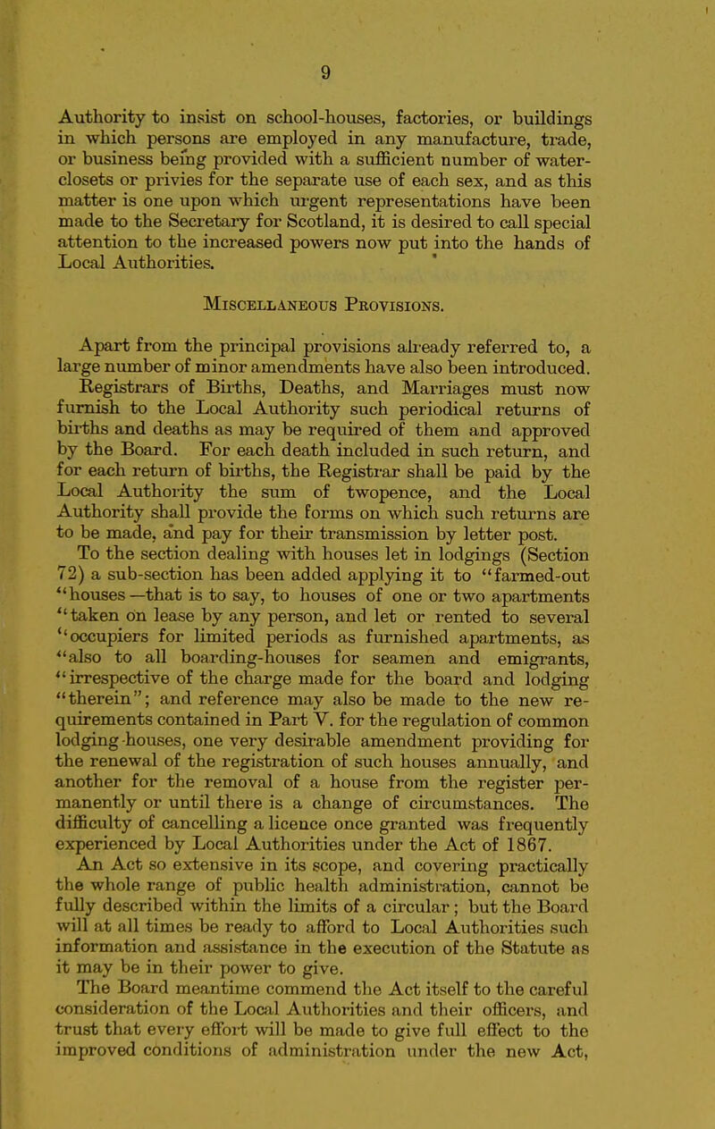 Authority to insist on school-houses, factories, or buildings in which persons are employed in any manufacture, trade, or business being provided with a sufficient number of water- closets or privies for the separate use of each sex, and as this matter is one upon which urgent representations have been made to the Secretary for Scotland, it is desired to call special attention to the increased powers now put into the hands of Local Authorities. Miscellaneous Pkovisions. Apart from the principal provisions already referred to, a large number of minor amendments have also been introduced. Registrars of Births, Deaths, and Marriages must now furnish to the Local Authority such periodical returns of births and deaths as may be required of them and approved by the Board. For each death included in such return, and for each return of births, the Registrar shall be paid by the Local Authority the sum of twopence, and the Local Authority shall provide the forms on which such returns are to be made, and pay for their transmission by letter post. To the section dealing with houses let in lodgings (Section 72) a sub-section has been added applying it to farmed-out houses—that is to say, to houses of one or two apartments taken on lease by any person, and let or rented to several ''occupiers for limited periods as furnished apartments, as also to all boarding-houses for seamen and emigrants, irrespective of the charge made for the board and lodging therein; and reference may also be made to the new re- quirements contained in Part V. for the regulation of common lodging-houses, one very desirable amendment providing for the renewal of the registration of such houses annually, and another for the removal of a house from the register per- manently or until there is a change of circumstances. The difficulty of cancelling a licence once granted was frequently experienced by Local Authorities under the Act of 1867. An Act so extensive in its scope, and covering practically the whole range of pubHc health administration, cannot be fully described within the limits of a circular; but the Board will at all times be ready to afford to Local Authorities such information and assistance in the execution of the Statute as it may be in their power to give. The Board meantime commend the Act itself to the careful consideration of the Local Authorities and their officers, and trust that every effoi-t will be made to give full effect to the improved conditions of administration under the new Act,