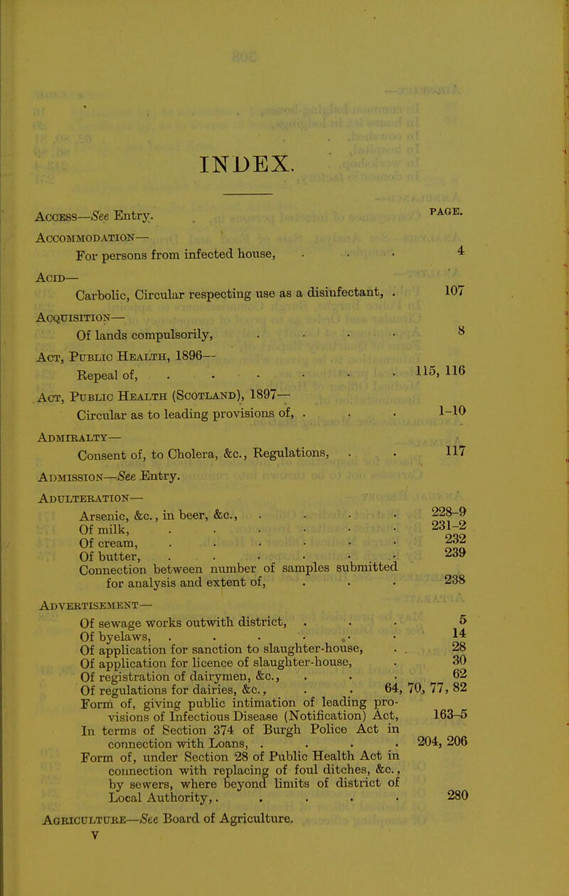 INDEX. Access—/See Entry. Accommodation— For persons from infected house, Acid— Carbolic, Circular respecting use as a disinfectant, Acquisition— Of lands compulsorily, Act, Pttblio Health, 1896— Repeal of, . ■ • • • .Act, Public Health (Scotland), 1897— Circular as to leading provisions of, . Admiralty— Consent of, to Cholera, &c., Regulations, . Admission—See Entry. Adulteration— Arsenic, &c., in beer, &c., .... Of milk, Of cream, Of butter, . . . • • • Connection between number of samples submitted for analysis and extent of, . Advertisement— Of sewage works ovitwith district, . Of byelaws, . . . • , • Of application for sanction to slaughter-house, Of application for licence of slaughter-house. Of registration of dairymen, &c., Of regulations for dairies, &c., . . 64, Form of, giving public intimation of leading pro- visions of Infectious Disease (Notification) Act, In terms of Section 374 of Burgh Police Act in connection with Loans, .... Form of, under Section 28 of Public Health Act in connection with replacing of foul ditches, &c., by sewers, where beyond limits of district of Local Authority,..... Agriculture—^ee Board of Agriculture. V page. 4 107 8 115, 116 1-10 117 228-9 231-2 232 239 238 5 14 28 30 62 70, 77, 82 163-5 204, 206 280