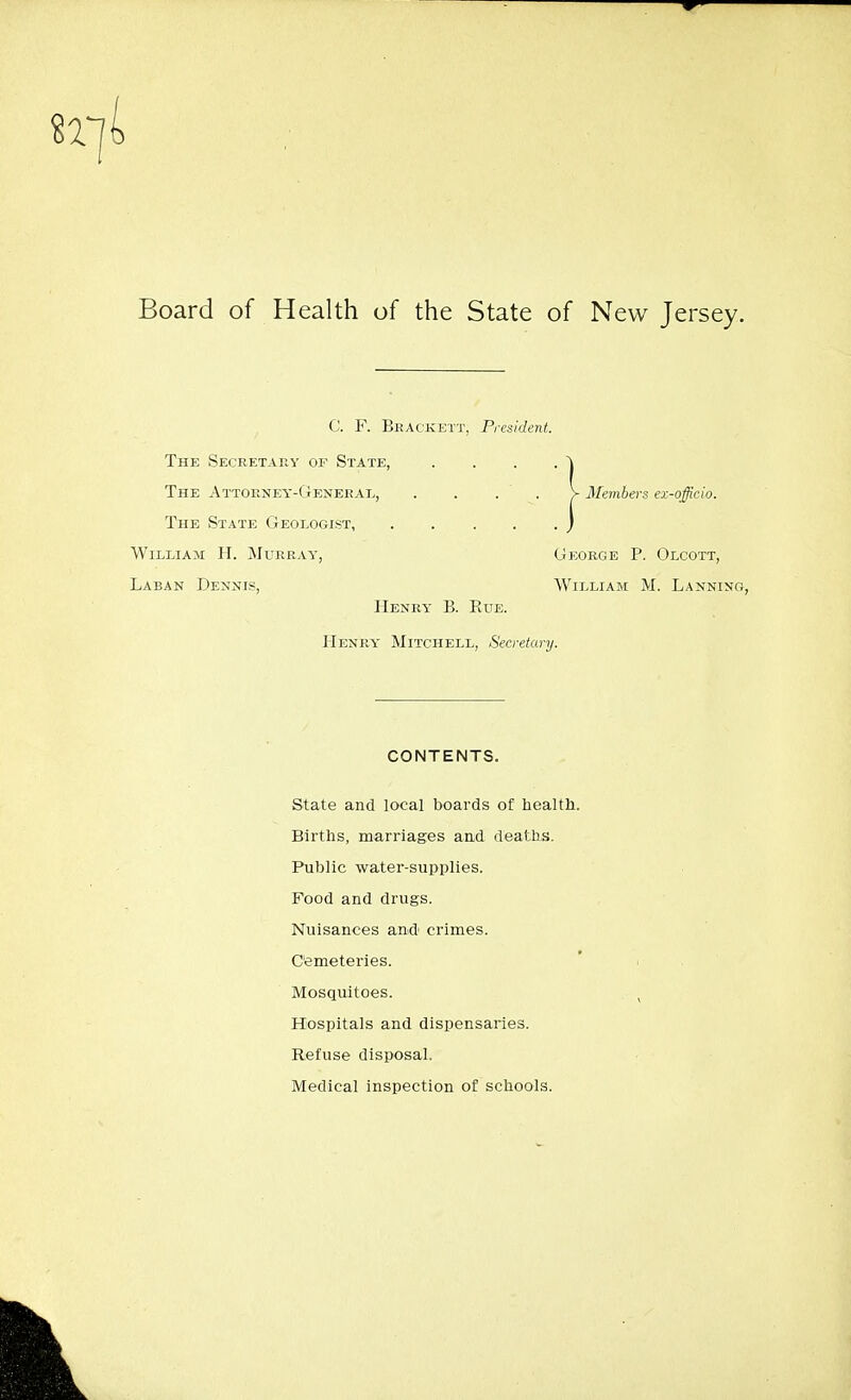 Board of Health of the State of New Jersey. C. F. Bragkett, President. The Secretary of State, . . . . The Attorney-General, . . . . V Members ex-officio. The State Geologist, j William H. Murray, George P. Olcott, Laban Dennis, William M. Lanning, Henry B. Rue. Henry' Mitchell, Secretary. CONTENTS. State and local boards of health. Births, marriages and deaths. Public water-supplies. Food and drugs. Nuisances and crimes. Cemeteries. Mosquitoes. Hospitals and dispensaries. Refuse disposal. Medical inspection of schools.