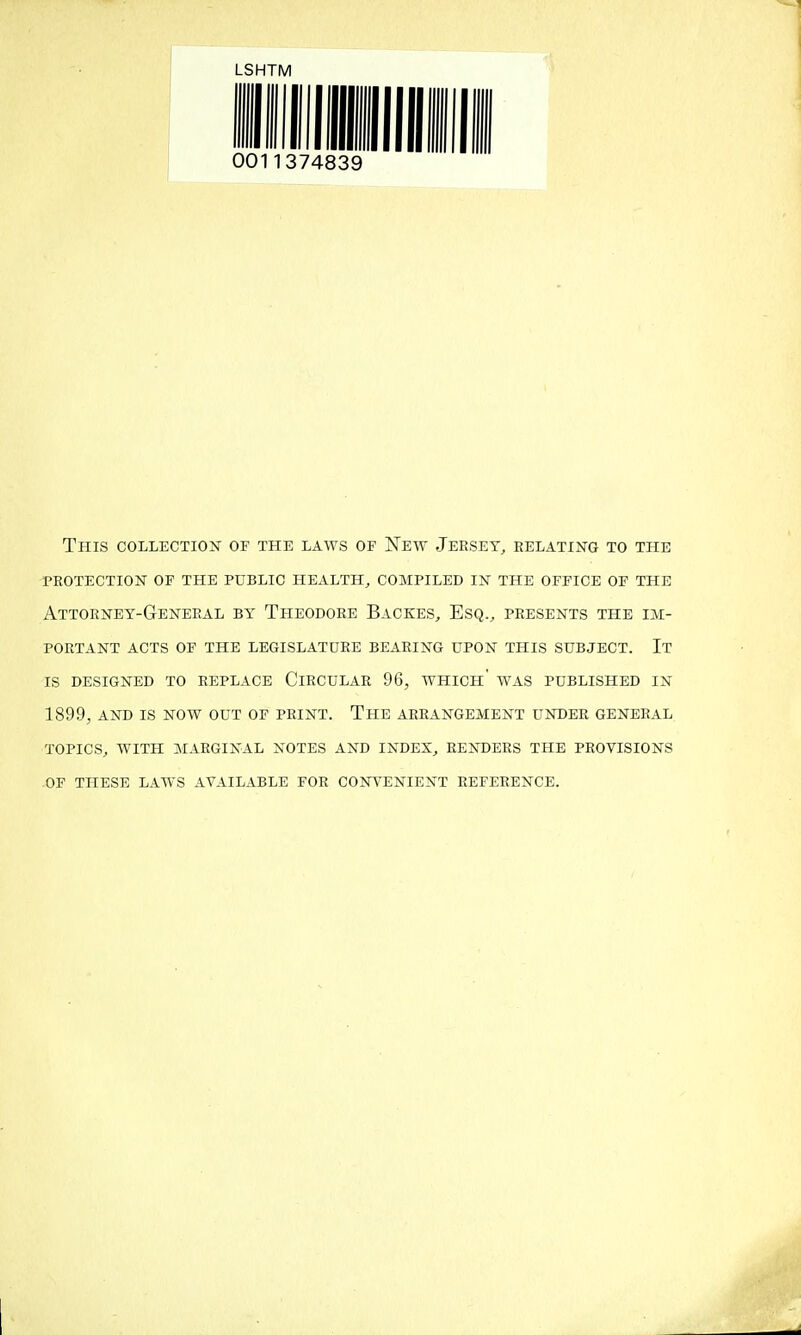 LSHTM This collection of the laws of New Jersey, relating to the protection of the public health, compiled in the office of the Attorney-General by Theodore Backes, Esq., presents the im- portant ACTS op the legislature BEARING UPON THIS SUBJECT. It is DESIGNED TO REPLACE CIRCULAR 96, WHICh' WAS PUBLISHED IN 1899, AND IS NOW OUT OF PRINT. ThE ARRANGEMENT UNDER GENERAL TOPICS, WITH MARGINAL NOTES AND INDEX, RENDERS THE PROVISIONS OF THESE LAWS AVAILABLE FOR CONVENIENT REFERENCE.