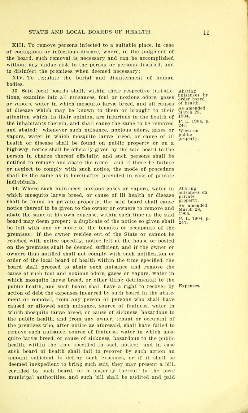 Xin. To remove persons infected to a suitable place, in case of contagious or infectious disease, where, in the judgment of the board, such removal is necessary and can be accomplished without any undue risk to the person or persons diseased, and to disinfect the premises when deemed necessary; XIV. To regulate the burial and disinterment of human bodies. 13. Said local boards shall, within their respective jurisdic- tions, examine into all nuisances, foul or noxious odors, gases or vapors, water in which mosquito larva breed, and all causes of disease which may be known to them or brought to their attention which, in their opinion, are injurious to the health of the inhabitants therein, and shall cause the same to be removed and abated; whenever such nuisance, noxious odors, gases or vapors, water in which mosquito larvse breed, or cause of ill health or disease shall be found on public property or on a highway, notice shall be officially given by the said board to the person in charge thereof officially, and such persons shall be notified to remove and abate the same; and if there be failure or neglect to comply with such notice, the mode of procedure shall be the same as is hereinafter provided in case of private individuals. 14. Where such nuisances, noxious gases or vapors, water in which mosquito larvse breed, or cause of ill health or disease shall be found on private property, the said board shall cause notice thereof to be given to the owner or owners to remove and abate the same at his own expense, within such time as the said board may deem proper; a duplicate of the notice so given shall be left with one or more of the tenants or occupants of the premises; if the owner resides out of the State or cannot be reached with notice speedily, notice left at the house or posted on the premises shall be deemed sufficient, and if the owner or owners thus notified shall not comply with such notification or order of the local board of health within the time specified, the board shall proceed to abate such nuisance and remove the cause of such foul and noxious odors, gases or vapors, water in which mosquito larvse breed, or other thing detrimental to the public health, and such board shall have a right to recover by action of debt the expenses incurred by such board in the abate- ment or removal, from any person or persons who shall have caused or allowed such nuisance, source of foulness, water in which mosquito larvae breed, or cause of sickness, hazardous to the public health, and from any owner, tenant or occupant of the premises who, after notice as aforesaid, shall have failed to remove such nuisance, source of foulness, water in which mos- quito larvae breed, or cause of sickness, hazardous to the public health, within the time specified in such notice; and in case such board of health shall fail to recover by such action an amount sufficient to defray such expenses, or if it shall he deemed inexpedient to bring such suit, they may present a bill, certified by such board, or a majority thereof, to the local municipal authorities, and such bill shall be audited and paid Abating nuisances by order board of health. As amended March 28, 1904. P. L. 1904, 247. When on public property. P- Abating nuisances on private property. As amended March 28, 1904. P. L. 1904, p. 247. Expenses.