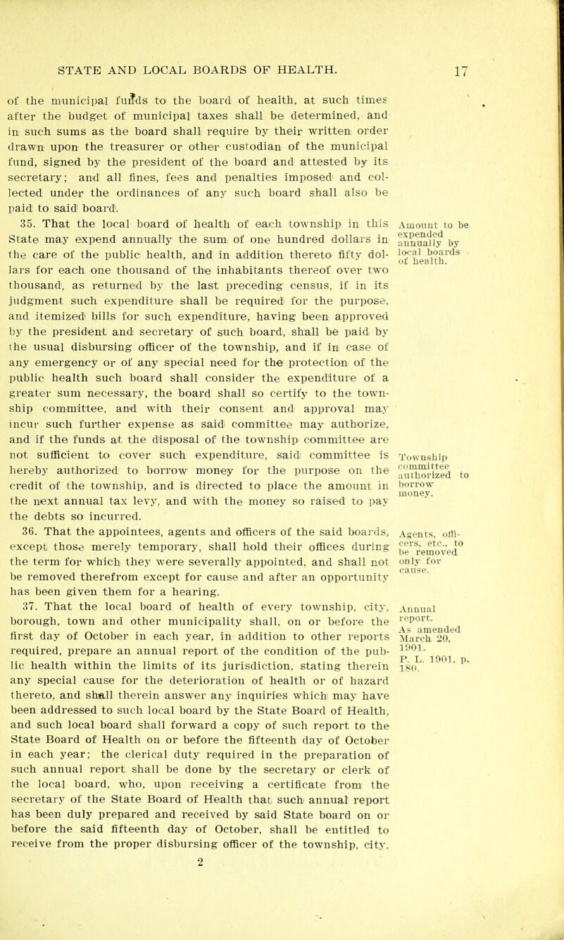 of the municipal fu^ds to the board of health, at such times after the budget of municipal taxes shall be determined, and in such sums as the board shall require by tlieir written order drawn upon the treasurer or other custodian of the municipal fund, signed by the president of the board and attested by its secretaiy; and all fines, fees and penalties imposed' and col- lected under the ordinances of any such board shall also be paid to said board. 35. That the local board of health of each township in this State may expend annually the sum, of one hundred dollars in the care of the public health, and in addition thereto fifty dol- lars for each one thousand of the inhabitants thereof over two thousand', as returned by the last preceding census, if in its judgment such expenditure shall be required for the purpose, and itemizedi bills for such expenditure, having been approved by the president andi secretary of such board, shall be paid by the usual disbursing officer of the toiwnship, and if in case of any emergency or of any special need for the protection of the public health such board shall consider the expenditure of a greater sum necessary, the board shall so certify to the town- ship committee, and with their consent and approval may incur such further expense as said committee may authorize, and if the funds at the disposal of the township committee are not sufiicient to cover such expenditure, said committee is hereby authorized to borrow money for the purpose on the credit of the township, and is directed to place the amount in the next annual tax levj', and with the money so raised to pay the debts so incurred. 36. That the appointees, agents and officers of the said boards, except those merely temporary, shall hold their offices during the term for which they were severally appointed, and shall not 1)6 removed therefrom except for cause and after an opportunity has been given them for a hearing. 37. That the local board of health of every township, city, borough, town and other municipality shall, on or before the first day of October in each year, in addition to other reports required, prepare an annual report of the condition of the pub- lic health within the limits of its jurisdiction, stating therein any special cause for the deterioration of health or of hazard thereto, and shall therein answer any inquiries which may have been addressed to such local board by the State Board of Health, and such local board shall forward a copy of such report to the State Board of Health on or before the fifteenth day of October in each year; the clerical duty required in the preparation of such annual report shall be done by the secretary or clerk of the local board, who, upon receiving a certificate from' the secretary of the State Board of Health that such' annual report has been duly prepared and received by said State board on or before the said fifteenth day of October, shall be entitled to receive from the proper disbursing officer of the township, city. 2 Amouut to be expended annually by lo<;aI boards of liealth. Township oonimJttee authorized borrow money. Agents, offi- cors, etc.. to be removed only for ,\jiuual report. A.= amended March 20, 1901. P. L. 1901. p. 180.