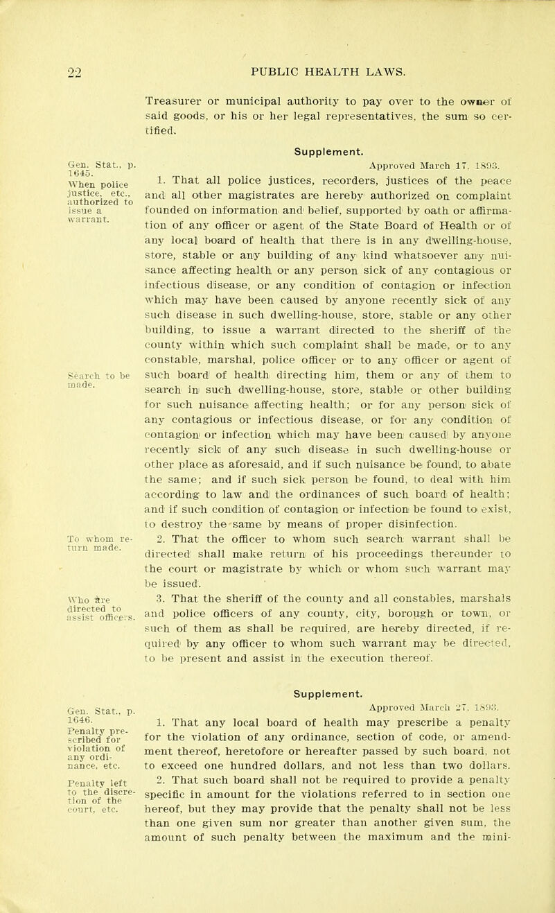 Treasurer or municipal authority to pay over to the owner of said goods, or his or her legal representatives, the sum so cer- tified. Gen. Stat, p 1645. When police justice, etc.. .lutliorized to issue a warrant. Search, to be made. To whom re- turn made. Who itre directed to assist officevs Supplement. Approved March IT. 1,S93. 1. That all police justices, recorders, justices of the peace au<l all other magistrates are hereby authorized on complaint founded on information and' belief, supported by oath or affirma- tion of any officer or agent of the State Board of Health or of any local board of health that there is in any d'welling-house, store, stable or any building of any kind whatsoever any nui- sance affecting health or any person sick of any contagious or infectious disease, or any condition of contagion or infection which may have been caused by anyone recently sick of any such disease in such dwelling-house, store, stable or any other building, to issue a warrant directed to the sheriff of the county within which such complaint shall be made, or to any constable, marshal, police officer or to any officer or agent of such boardi of health directing him, them or any of them to search in such dwelling-house, store, stable or other building for such, nuisance affecting health; or for any persoa sick of any contagious or infectious disease, or for any condition of contagion or infection which may have been caused' by anyone recently sick of any such disease in such dwelling-house or other place as aforesaid, and if such nuisance be fojund', to abate the same; and if such sick person be found, to deal with him according to law andl the ordinances of such board of health; and if such condition of contagion or infection be found to exist, to destroy the same by means of proper disinfection. 2. That the officer to whom such search warrant shall be directed shall make return of his proceedings thereunder to the court or magistrate by which or whom such warrant may be issued. 3. That the sheriff of the county and all constables, marshals and police ofiicers of any county, city, borough or town, or such of them as shall be required, are hereby directed, if re- quired by any officer to whom suchi warrant may be directed, to be present and assist in the execution thereof. Gen. Stat., p. 1646. Penalty pre- scribed for violation of any ordi- nance, etc. Penalty left to the discre- tion of the court, etc. Supplement. Approved March '2'. ISiKi. 1. That any local board of health may prescribe a penalty for the violation of any ordinance, section of code, or amend- ment thereof, heretofore or hereafter passed by such board, not to exceed one hundred dollars, and not less than two dollars. 2. That such board shall not be required to provide a penalty specific in amount for the violations referred to in section one hereof, but they may provide that the penalty shall not be less than one given sum nor greater than another given sum. the amount of such penalty between the maximum and the mini-