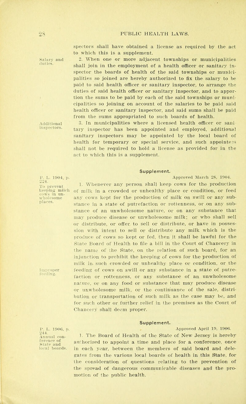 spec-tors shall have obtained a license as required by the act to which this is a supplement. Salary and 2. When one or more adjacent townships or municipalities duties. shall join in the employment of a health officer or sanitary in- spector the boards of health of the said townships or munici- palities so joined are hereby authorized to fix the salary to be paid to said health officer or sanitary inspector, to arrange the duties of said health officer or sanitary inspector, and to appor- tion the sums to be paid by each of the said townships or muni- ( cipalities so joining on account of the salaries to be paid said health officer or sanitary inspector, and said sums shall be paid from the sums appropriated to such boards of health. Additional 3. In municipalities where a licensed health officer or sani inspectors. tary inspector has been appointed and employed, additional sanitary inspectors may be appointed by the local board of health foi' temporary or special service, and such appointeBS shall not be required to hold a license as provided for in the act to which this is a supplement. P. L. 1904 224. To prevent keeping mi cows ia un n-Uolesome places. Improper feeding. Supplement. Approved Marcli 28, 1904. 1. Whenever any person shall keep cows for the production '-■1^ of milk in a crowded or unhealthy place or condition, or feed any cows kept for the production of milk on swill or any sub- stance in a state of putrefaction or rottenness, or .an any sub- stance of an unwholesome nature, or on any substance that may produce disease or unwholesome milk; or who shall sell or distribute, or offer to sell or distribute, or have in posses- sion with, intent to sell or distribute any milk which is the produce of cows so kept or fed. then it shall be lawful for the State Board of Health to file a bill in the Court of Chancery in the name of the State, on the relation of such board, for an injunction to prohibit the keeping- of cows for the production of milk in. such crowded or unhealthy place or condition, or the feeding of cows on swill or any substance in a state of putre- faction or rottenness, or any substance of an unwholesome nature, or on any food or substance that may produce disease or unwholesome milk, or the continuance of the sale, distri- bution or transportation of such milk as the case may be, and for such other or further relief in the premises as the Court of Chancery shall deem proper. P. L. lOOG, p 244. Anumil con- ference of ilitate and local boards. Supplement. Approved April 19, 1906. 1. The Board of Health of the State of New Jersey is hereby authorized to appoint a time and place for a conference, once in each year, between the members of said board and dele- gates from the various local boards of health in this State, for the consideration of questions relating to the prevention of the spread of dangerous communicable diseases and the pro- motion of the public health.