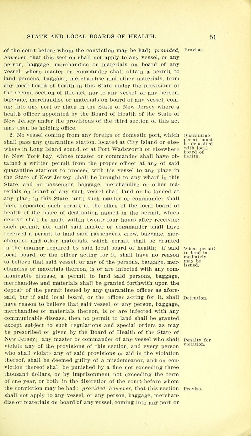 ()uarantine permit must be deposited witli local board of Iiealtli. of the court before whom the conviction may be had; provided, Proviso. however, that this section shall not apply to any vessel, or any person, baggage, merchandise or materials on board of any vessel, whose master or commiander shall obtain a permit to land persons, baggage, merchandise and other materials, from any local boardi of health in this State under the provisions of the second section of this act, nor to any vessel, or any person, baggage, merchandise or materials on board of any vessel, com- ing into any port or place in the State of New Jersey where a health officer appointed by the Board of Health of the State of New Jersey under the provisions of the third section of this act may then be holding office. 2. No vessel coming from any foreign or domestic port, which shall pass any qtiarantine station, located at City Island or else- where in Long Island sound, or at Fort Wadsworth or elsewhere in New York bay, whose master or commander shall have ob- tained a written permit from the proper officer at any of said qtiarantine stations to proceed with his vessel to any place in the State of New Jersey, shall be brought to any wharf in this State, and no passenger, baggage, merchandise or other ma- teiials on board of any such vessel shall land or be landed at any place in this State, until such mlaster or commander shall have deposited such permit at the office of the local board of health of the place of destination named in the permit, which deposit shall be made within twenty-four hours after receiving such permit, nor until said master or commander shall have received a permit to land said' passengers, crew, baggage, mer- chandise andi other materials, which permit shall be granted in the manner reqtiired by said local board of health; if said local board, or the officer acting for it, shall have no reason to believe that said vessel, or any of the persons, baggage, mer- chandise or materials thereon, is or are infected with any com- municable disease, a permit to land said persons, baggage, merchandise and materials shall be granted forthwith upon the deposit of the permit issued by any quarantine officer as afore- said, but if said local board, or the officer acting for it, shall have reason to believe that said vessel, or any person, baggage, merchandise or materials thereon, is or are infected with any communicable disease, then no permit to land shall be granted except subject to such regulations and special orders as may be prescribed or given by the Board of Health of the State of New Jersey; any master or commander of any vessel who shall violate any of the provisions of this section, and every person who shall violate any of said provisions or aid in the violation thereof, shall be deemed guilty of a misdemeanor, and on con- viction thereof shall be punished by a fine not exceeding three thousand dollars, or by imprisonment not exceeding the term of one year, or both, in the discretion of the court before whom the conviction may be had; provided, however, that this section Proviso, shall not apply to any vessel, or any person, baggage, mierchan- dise or materials on board of any vessel, coming into any port or AYhen permit to land im- mediately may be issued. Detention. Penalty for violation.
