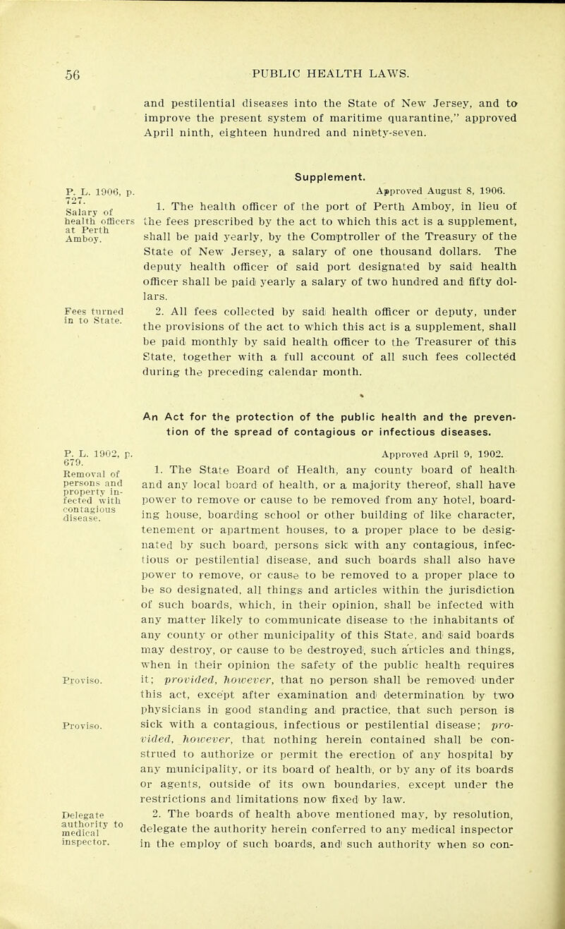 and pestilential diseases into the State of New Jersey, and to improve the present system of maritime quarantine, approved April ninth, eighteen hundred and ninety-seven. P. L. 1906, p. 727. Salary of health ofBceri! at Perth Amboy. Fees turned in to State. Supplement. Approved August 8, 1906. 1. The health officer of the port of Perth Amboy, in lieu of the fees prescribed by the act to which this act is a supplement, shall be paid yearly, by the Comptroller of the Treasury of the State of New Jersey, a salary of one thousand dollars. The deputy health officer of said port designated by said health officer shall be paidi yearly a salary of two hundred and fifty dol- lars. 2. All fees collected by said health officer or deputy, under the provisions of the act to which this act is a supplement, shall be paid monthly by said health officer to the Treasurer of this State, together with a full account of all such fees collected during the preceding calendar month. P. L. 1902, F- 679. Removal of persons and property in- fected with contagious disease. Proviso. Proviso. Delegate authority to medical inspector. An Act for the protection of the public health and the preven- tion of the spread of contagious or infectious diseases. Approved April 9, 1902. 1. The State Board of Health, any county board of health and any local board of health, or a majority thereof, shall have power to remove or cause to be removed from any hotel, board- ing house, boarding school or other building of like character, tenement or apartment houses, to a proper place to be desig- nated by such board, persons sick with any contagious, infec- tious or pestilential disease, and such boards shall also have power to remove, or cause to be removed to a proper place to be so designated, all things and articles within the jurisdiction of such boards, which, in their opinion, shall be infected with any matter likely to commamicate disease to the inhabitants of any county or other municipality of this State, and; said boards may destroy, or cause to' be destroyed, such articles and things, when in their opinion the safety of the public health requires it; provided, however, that no person shall be removedi under this act, except after examination andi determination by two physicians in good standing and practice, that such person is sick with a contagious, infectious or pestilential disease; pro- vided, however, that nothing herein contained shall be con- strued to authorize or permit the erection of any hospital by any miunicipality, or its board of health, or by any of its boards or agents, outside of its own boundaries, except under the restrictions and limitations now fixed' by law. 2. The boards of health above mentioned may, by resolution, delegate the authority herein conferred to any medical inspector in the employ of such boards, andi such authority when so con-