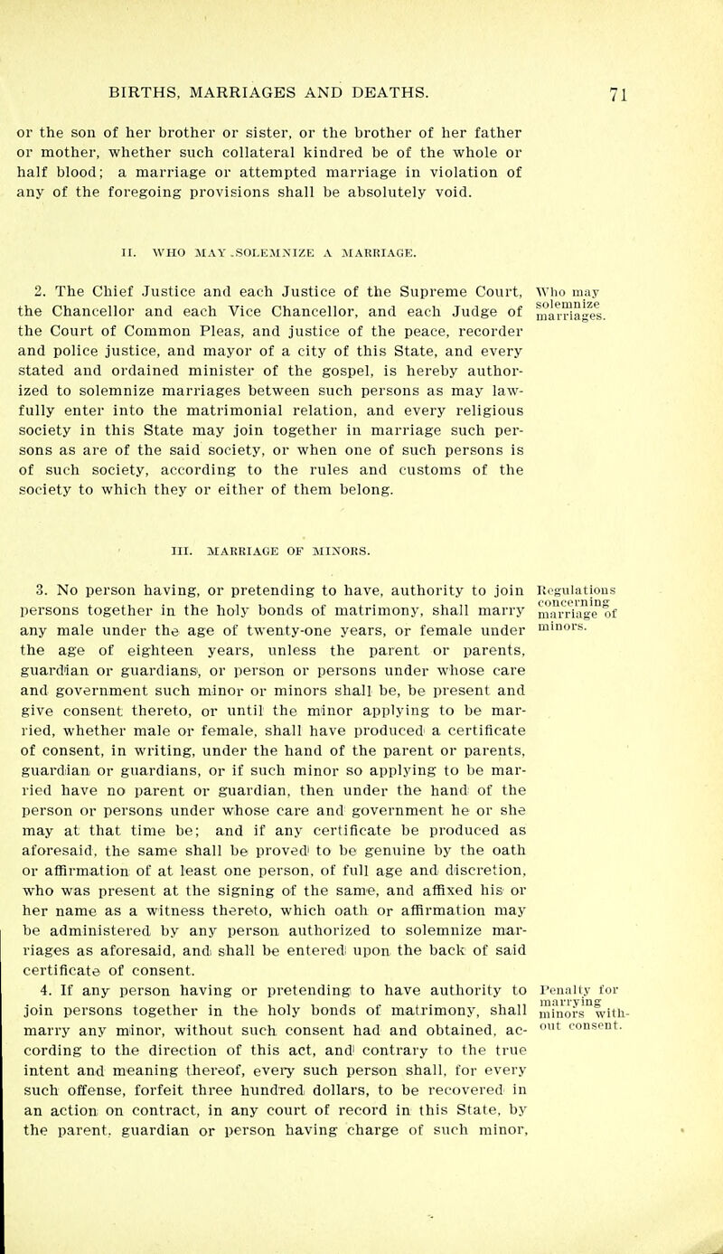 or the son of her brother or sister, or the brother of her father or mother, whether such collateral kindred be of the whole or half blood; a marriage or attempted marriage in violation of any of the foregoing provisions shall be absolutely void. II. WHO MAY -SOLEMNIZE A MARRIAGE. 2. The Chief .Justice and each Justice of the Supreme Court, Who may the Chancellor and each Vice Chancellor, and each Judge of matriages the Court of Common Pleas, and justice of the peace, recorder and police justice, and mayor of a city of this State, and every stated and ordained minister of the gospel, is hereby author- ized to solemnize marriages between such persons as may law- fully enter into the matrimonial relation, and every religious society in this State may join together in marriage such per- sons as are of the said society, or when one of such persons is of such society, according to the rules and customs of the society to which they or either of them belong. III. MARRIAGE OF MINORS. 3. No person having, or pretending to have, authority to join Regulations persons together in the holy bonds of matrimony, shall marry nuu^Ha^'ifof any male under the age of twenty-one years, or female under m'nois- the age of eighteen years, unless the parent or parents, guardian or guardians, or person or persons under whose care and government such minor or minors shall be, be present and give consent thereto, or until the minor applying to be mar- ried, whether male or female, shall have produced' a certificate of consent, in writing, under the hand of the parent or parents, guard;ian or guardians, or if such minor so applying to be mar- ried have no parent or guardian, then under the hand of the person or persons under whose care and government he or she may at that time be; and if any certificate be produced as aforesaid, the same shall be proved' to be genuine by the oath or affirmation: of at least one person, of full age and discretion, who was present at the signing of the same, and affixed his or her name as a witness thereto, which oath or affirmation may be administered by any person authorized to solemnize mar- riages as aforesaid, and, shall be enteredi upon the back of said certificate of consent. 4. If any person having or pretending to have authority to I'enaliy for join persons together in the holy bonds of matrimony, shall mfnors°witii- marry any minor, without such consent had and obtained, ae- '^ consent, cording to the direction of this act, and' contrary to the true intent and meaning thereof, evei-y such person shall, for every such offense, forfeit three hundredi dollars, to be recovered^ in an action on contract, in any court of record in this State, by the parent, guardian or person having charge of such minor,