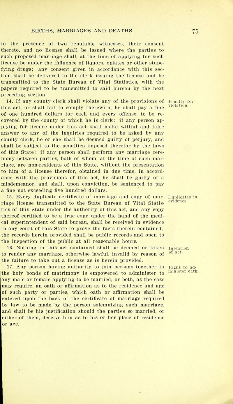 in the presence of two reputable witnesses, their consent thereto, and no license shall be issued where the parties to such proposed marriage shall, at the time of applying for such license be under the ihfluence of liquors, opiates or other stupe- fying drugs; any consent given in accordance with this sec- tion shall be delivered to the clerk issuing the license and be transmitted to the State Bureau of Vital Statistics, with the papers required to be transmitted to said bureau by the next preceding section. 14. If any county clerk shall violate any of the provisions of I'eualt.v for this act, or shall fail to comply therewith, he shall pay a fine of one hundred dollars for each and every offense, to be re- covered by the county of which he is clerk; if any person ap- plying fof license under this act shall make willful and false answer to any of the inquiries required to be asked by any county clerk, he or she shall be deemed guilty of perjury, and shall be subject to the penalties imposed therefor by the laws of this State; if any person shall perform any marriage cere- mony between parties, both of whom, at the time of such mar- riage, are non-residents of this State, without the presentation to him of a license therefor, obtained in due time, in accord- ance with the provisions of this act, he shall be guilty of a misdemeanor, and shall, upon conviction, be sentenced to pay a fine not exceeding five hundred dollars. 15. Every duplicate certificate of marriage and copy of mar- Duplicates in riage license transmitted to the State Bureau of Vital Statis- ''^ Jence. tics of this State under the authority of this act, and any copy thereof certified to be a true copy under the hand of the medi- cal superintendent of said bureau, shall be received in evidence in any court of this State to prove the facts therein contained; the records herein provided shall be public records and open to the inspection of the public at all reasonable hours. 16. Nothing in this act contained shall be deemed or taken iiiientioa to render any marriage, otherwise lawful, invalid by reason of '^^ the failure to take out a license as is herein provided. 17. Any person having authority to join persons together in Right to ad- the holy bonds of matrimony is empowered to administer to oath. any male or female applying to be married, or both, as the case may require, an oath or affirmation as to the residence and age of such party or parties, which oath or affirmation shall be entered upon the back of the certificate of marriage required by law to be made by the person solemnizing such marriage, and shall be his justification should the parties so married, or either of them, deceive him as to his or her place of residence or age.