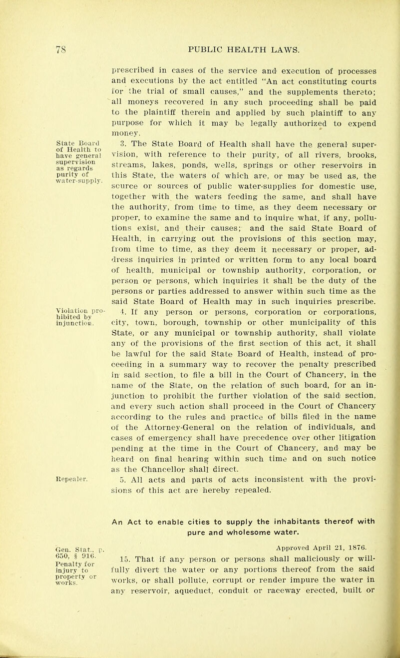 State Board of Health to have general supervision as regards purity of water-supply. Violation pro- hibited by injunction. Repealer. prescribed in cases of the service and' execution of processes and executions by tiie act entitled An act constituting courts for the trial of small causes, and the supplements thereto; all moneys recovered in any such proceeding shall be paid to the plaintiff therein and applied by such plaintiff to any purpose for which it may be legally authorized to expend money. 3. The State Board of Health shall have the general super- vision, with reference to their purity, of all rivers, brooks, streams, lakes, ponds, wells, springs or other reservoirs in this State, the waters of which are, or may be used as, the source or sources of public water-supplies for domestic use, together with the waters feeding the same, and shall have the authority, from' time to time, as they deem necessary or proper, to examine the same and to inquire what, if any, pollu- tions exist, and their causes; and the said State Board of Health, in carrying out the provisions of this section may, from time to time, as they deem it necessary or proper, ad- dress inquiries in printed or written form to any local board of health, municipal or township authority, corporation, or person or persons, which inquiries it shall be the duty of the persons or parties addressed to answer within such time as the said State Board of Health may in such inquiries prescribe. t. If any person or persons, corporation or corporations, city, town, borough, township or other municipality of this State, or any municipal or township authority, shall violate any of the provisions of the first section of this act, it shall be lawful for the said State Board of Health, instead of pro- ceeding in a summary way to recover the penalty prescribed in said section, to file a bill in the Court of Chancery, in the name of the State, on the relation of such board, for an; in- junction to prohibit the further violation of the said section, and every such action shall proceed in the Court of Cliancery according to the rules and practice of bills filed in the name of the Attorney-General on the relation of individuals, and cases of emergency shall have precedence over other litigation pending at the time in the Court of Chancery, and may be heard on final hearing within such time and on such notice as the Chancellor shall direct. 5. All acts and parts of acts inconsistent with the provi- sions of this act are hereby repealed. Gen. Stat., p. 650, § 91C. Penalty for injury to property or works. An Act to enable cities to supply the inhabitants thereof with pure and wholesome water. Approved April 21, 1876. 15. That if any person or persons shall maliciously or will- fully divert the water or any portions thereof from the said works, or shall pollute, corrupt or render impure the water in any reservoir, aqueduct, conduit or raceway erected, built or