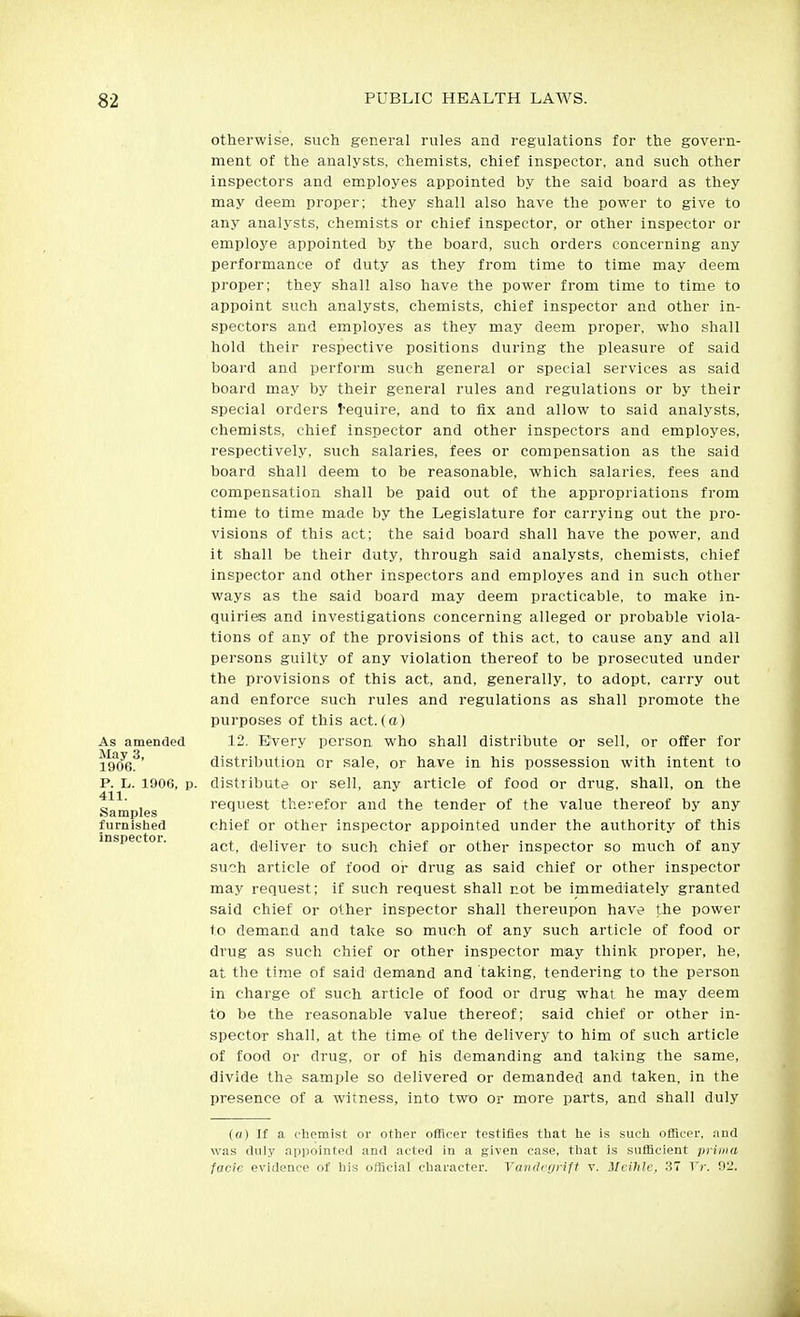 As amended May 3, 1906. otherwise, such general rules and regulations for the govern- ment of the analysts, chemists, chief inspector, and such other inspectors and employes appointed by the said board as they may deem proper; they shall also have the power to give to any analysts, chemists or chief inspector, or other inspector or employe appointed by the board, such orders concerning any performance of duty as they from time to time may deem proper; they shall also have the power from time to time to appoint such analysts, chemists, chief inspector and other in- spectors and employes as they may deem proper, who shall hold their respective positions during the pleasure of said board and perform such general or special services as said board may by their general rules and regulations or by their special orders I-equire, and to fix and allow to said analysts, chemists, chief inspector and other inspectors and employes, respectively, such salaries, fees or compensation as the said board shall deem to be reasonable, which salaries, fees and compensation shall be paid out of the appropriations from time to time made by the Legislature for carrying out the pro- visions of this act; the said board shall have the power, and it shall be their duty, through said analysts, chemists, chief inspector and other inspectors and employes and in such other ways as the said board may deem practicable, to make in- quiries and investigations concerning alleged or probable viola- tions of any of the provisions of this act, to cause any and all persons guilty of any violation thereof to be prosecuted under the provisions of this act, and, generally, to adopt, carry out and enforce such rules and regulations as shall promote the purposes of this act.(a) 12, Every person who shall distribute or sell, or offer for distribution or sale, or have in his possession with intent to P. L. 1906, p. distribute or sell, any article of food or drug, shall, on the 411 request therefor and the tender of the value thereof by any Samples furnished inspector. chief or other inspector appointed under the authority of this act, deliver to such chief or other inspector so much of any such article of food oi- drug as said chief or other inspector may request; if such request shall not be immediately granted said chief or other inspector shall thereupon have the power to demand and take so much of any such article of food or drug as such chief or other inspector may think proper, he, at the time of said demand and taking, tendering to the person in charge of such article of food or drug what he may deem to be the reasonable value thereof; said chief or other in- spectoT shall, at the time of the delivery to him of such article of food or drug, or of his demanding and taking the same, divide the sample so delivered or demanded and taken, in the presence of a witness, into two or more parts, and shall duly (a) If a chemist or other officer testifies that he is such officer, and was duly appointed and acted in a given case, that is sufficient prima facie evidence of his official character. VaiKhririft v. Mcihlc, 37 Vr. 02.