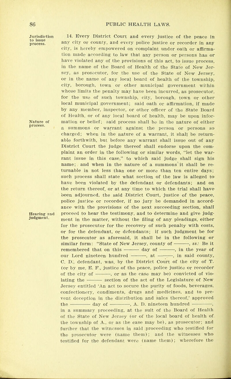 Jurisdiction to issue process. Nature of process. Hearing and Judgment. 14. Every District Court and every justice of the peace in any city or county, and every police justice or recorder in any city, is hereby empowered on comiplaint under oath or affirma- tion made according to law that any person or persons has or have violated any of the provisions of this act, to issue process, in the name of the Board of Health of the State of New Jer- sey, as prosecutor, for the use of the State of New Jersey, or in the name of any local hoard of health of the township, city, borough, town or other municipal government within whose limits the penalty may have been incurred, as prosecutor, for the use of such township, city, borough, town or other local municipal government; said oath or affirmation, if made by any member, inspector, or other officer of the State Board of Health, or of any local board of health, may be upon infor- mation or belief; said process shall be in the nature of either a summons or warrant against the person or persons so charged; when in the nature of a warrant, it shall be return- able forthwith, but before any warrant shall issue out of any District Court the judge thereof shall endorse upon the com- plaint an order in the following or similar words, let the war- rant issue in this case, to which said judge shall sign his name; and when in the nature of a summons it shall be re- turnable in not less than one or more than ten entire days; such process shall state what section of the law is alleged to have been violated by the defendant or defendants; and on the return thereof, or at any time to which the trial shall have been adjourned, the said .District Court, justice of the peace, police justice or recorder, if no jury be demanded in accord- ance with the provisions of the next succeeding section, shall proceed to hear the testimony, and to determine and give judg- ment in the matter, without the filing of any pleadings, either for the prosecutor for the recovery of such penalty with costs, or for the defendant, or defendants; if such judgment be for the prosecutor as aforesaid, it shall he in the following or similar form: State of New Jersey, county of , ss: Be it remembered that on this day of —, in the year of our Lord nineteen hundred —■ -, at , in said county, C. D., defendant, was, by the District Court of the city of T. (or by me, E. F., justice of the peace, police justice or recorder of the city of , or as the case may be) convicted of vio- lating the ■ section of the act of the Legislature of New Jersey entitled 'An act to secure the purity of foods, beverages, confectionery, condiments, drugs and medicines, and to pre- vent deception in the distribution and sales thereof,' approved the day of , A. D. nineteen hundred , in a summary proceeding, at the suit of the Board, of Health of the State of New Jersey (or of the local board of health of the township of A., or as the case may be), as prosecutor; and further that the witnesses in said proceeding who testified, for the prosecutor were (name them); and the witnesses who testified for the defendant were (name them); wherefore the