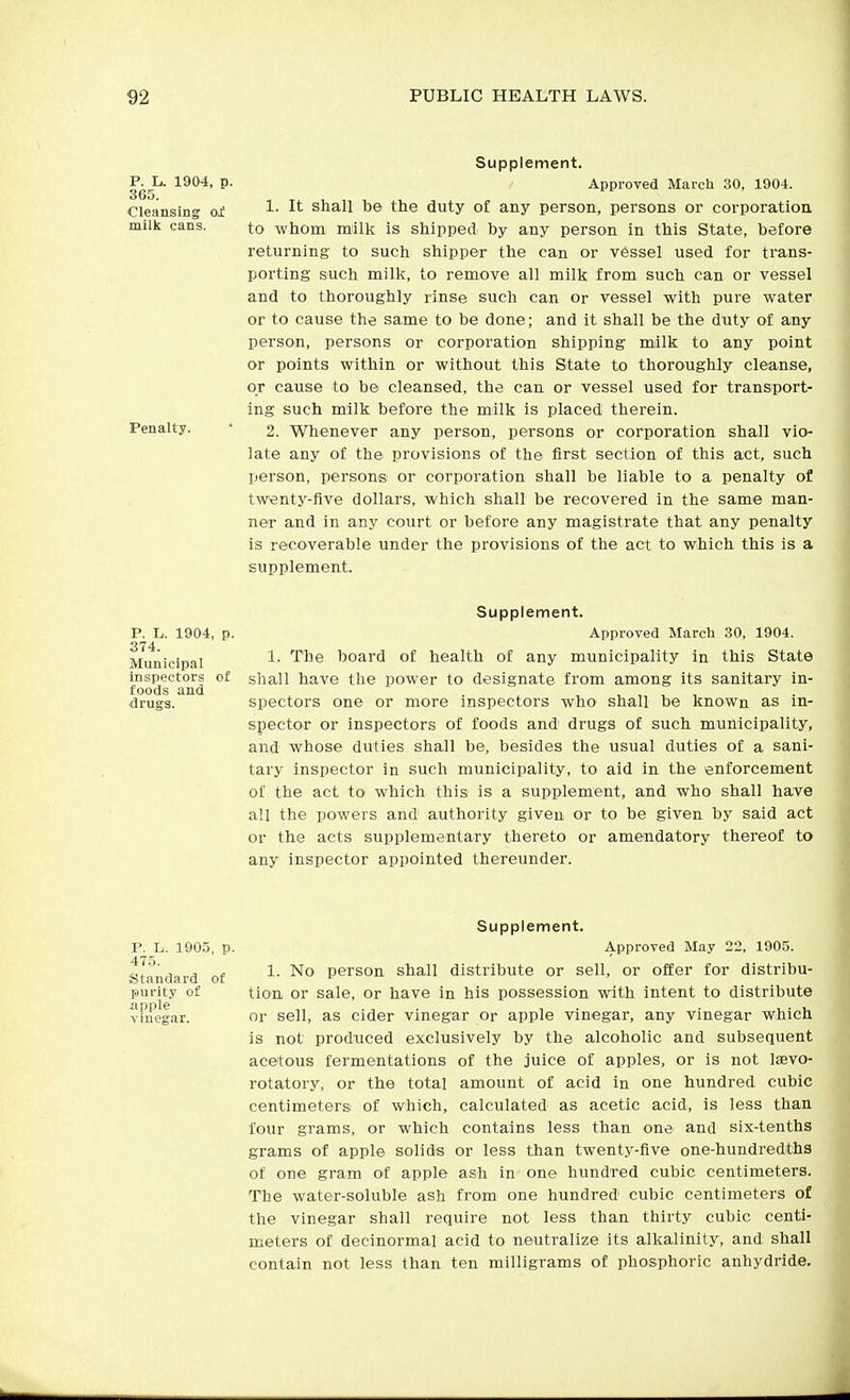 P. li. 365. Cleansing milk cans. 1904, p. Penalty. Supplement. Approved March 30, 1904. 1. It shall be the duty of any person, persons or corporation, to whom milk is shipped by any person in this State, before returning to such shipper the can or v6ssel used for trans- porting such milk, to remove all milk from such can or vessel and to thoroughly rinse such can or vessel with pure water or to cause the same to be done; and it shall be the duty of any person, persons or corporation shipping milk to any point or points within or without this State to thoroughly cleanse, or cause to be cleansed, the can or vessel used for transport- ing such milk before the milk is placed therein. 2. Whenever any person, persons or corporation shall vio- late any of the provisions of the first section of this act, such person, persons or corporation shall be liable to a penalty of tw«nty-five dollars, which shall be recovered in the same man- ner and in any court or before any magistrate that any penalty is recoverable under the provisions of the act to which this is a supplement. P. L. 1904, 374. Municipal inspectors foods and drugs. Supplement. p. Approved March 30, 1904. 1. The board of health of any municipality in this State of shall have the power to designate from among its sanitary in- spectors one or more inspectors who shall be known as in- spector or inspectors of foods and drugs of such municipality, and whose duties shall be, besides the usual duties of a sani- tary inspector in such municipality, to aid in the enforcement of the act to which this is a supplement, and who shall have all the powers and authority given or to be given by said act or the acts supplementary thereto or amendatory thereof to any inspector appointed thereunder. Supplement. P. L. 1905, p. Approved May 22, 1905. 475 Standard of ■'^^ person shall distribute or sell, or offer for distribu- purity of tion or sale, or have in his possession with intent to distribute vmegar. or sell, as cider vinegar or apple vinegar, any vinegar which is not produced exclusively by the alcoholic and subsequent acetous fermentations of the juice of apples, or is not Isevo- rotatory, or the total amount of acid in one hundred cubic centimeters of which, calculated as acetic acid, is less than four grams, or which contains less than one and six-tenths grams of apple solids or less than twenty-flve one-hundredths of one gram of apple ash in one hundred cubic centimeters. The water-soluble ash from one hundred cubic centimeters of the vinegar shall require not less than thirty cubic centi- meters of decinormal acid to neutralize its alkalinity, and shall contain not less than ten milligrams of phosphoric anhydride.