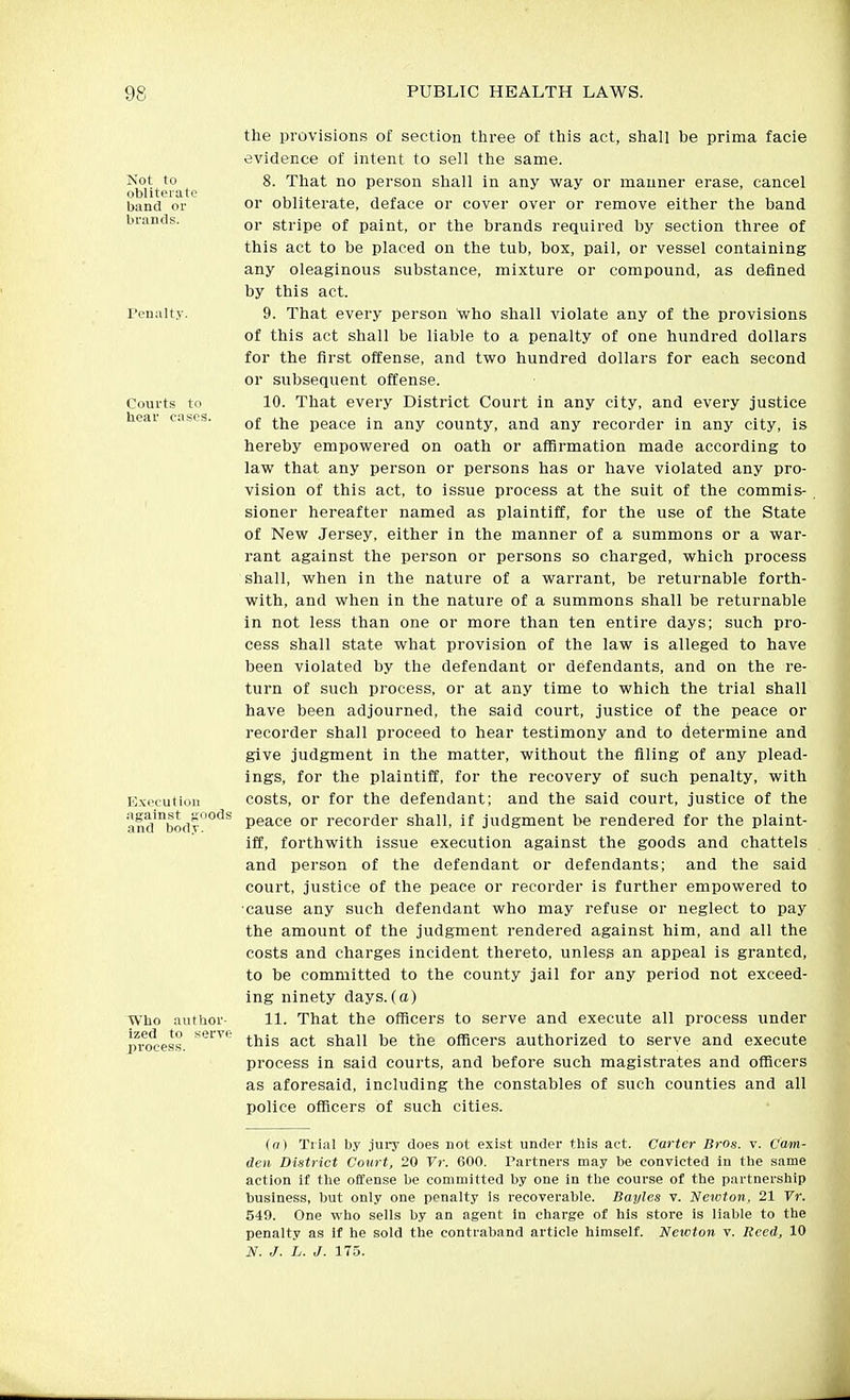 Not to obliterate band or brands. Penalty. Courts to hear cases. Execution against ^oods and body. ■Who author- ized to serve process. the provisions of section three of this act, shall be prima facie evidence of intent to sell the same. 8. That no person shall in any vi^ay or manner erase, cancel or obliterate, deface or cover over or remove either the band or stripe of paint, or the brands required by section three of this act to be placed on the tub, box, pail, or vessel containing any oleaginous substance, mixture or compound, as defined by this act. 9. That every person who shall violate any of the provisions of this act shall be liable to a penalty of one hundred dollars for the first offense, and two hundred dollars for each second or subsequent offense. 10. That every District Court in any city, and every justice of the peace in any county, and any recorder in any city, is hereby empowered on oath or affirmation made according to law that any person or persons has or have violated any pro- vision of this act, to issue process at the suit of the commis- sioner hereafter named as plaintiff, for the use of the State of New Jersey, either in the manner of a summons or a war- rant against the person or persons so charged, which process shall, when in the nature of a warrant, be returnable forth- with, and when in the nature of a summons shall be returnable in not less than one or more than ten entire days; such pro- cess shall state what provision of the law is alleged to have been violated by the defendant or defendants, and on the re- turn of such process, or at any time to which the trial shall have been adjourned, the said court, justice of the peace or recorder shall proceed to hear testimony and to determine and give judgment in the matter, without the filing of any plead- ings, for the plaintiff, for the recovery of such penalty, with costs, or for the defendant; and the said court, justice of the peace or recorder shall, if judgment be rendered for the plaint- iff, forthwith issue execution against the goods and chattels and person of the defendant or defendants; and the said court, justice of the peace or recorder is further empowered to cause any such defendant who may refuse or neglect to pay the amount of the judgment rendered against him, and all the costs and charges incident thereto, unless an appeal is granted, to be committed to the county jail for any period not exceed- ing ninety days.(a) 11. That the officers to serve and execute all process under this act shall be the officers authorized to serve and execute process in said courts, and before such magistrates and officers as aforesaid, including the constables of such counties and all police officers of such cities. (a) Trial by jury does not exist under this act. Carter Bros. v. Cam- den District Court, 20 Vr. 600. Partners may be convicted in the same action if the offense be committed by one in the course of the partnership business, but only one penalty is recoverable. Bayles v. Newton. 21 Tr. 549. One who sells by an agent in charge of his store is liable to the penalty as if he sold the contraband article himself. Newton v. Reed, 10 N. J. L. J. 175.