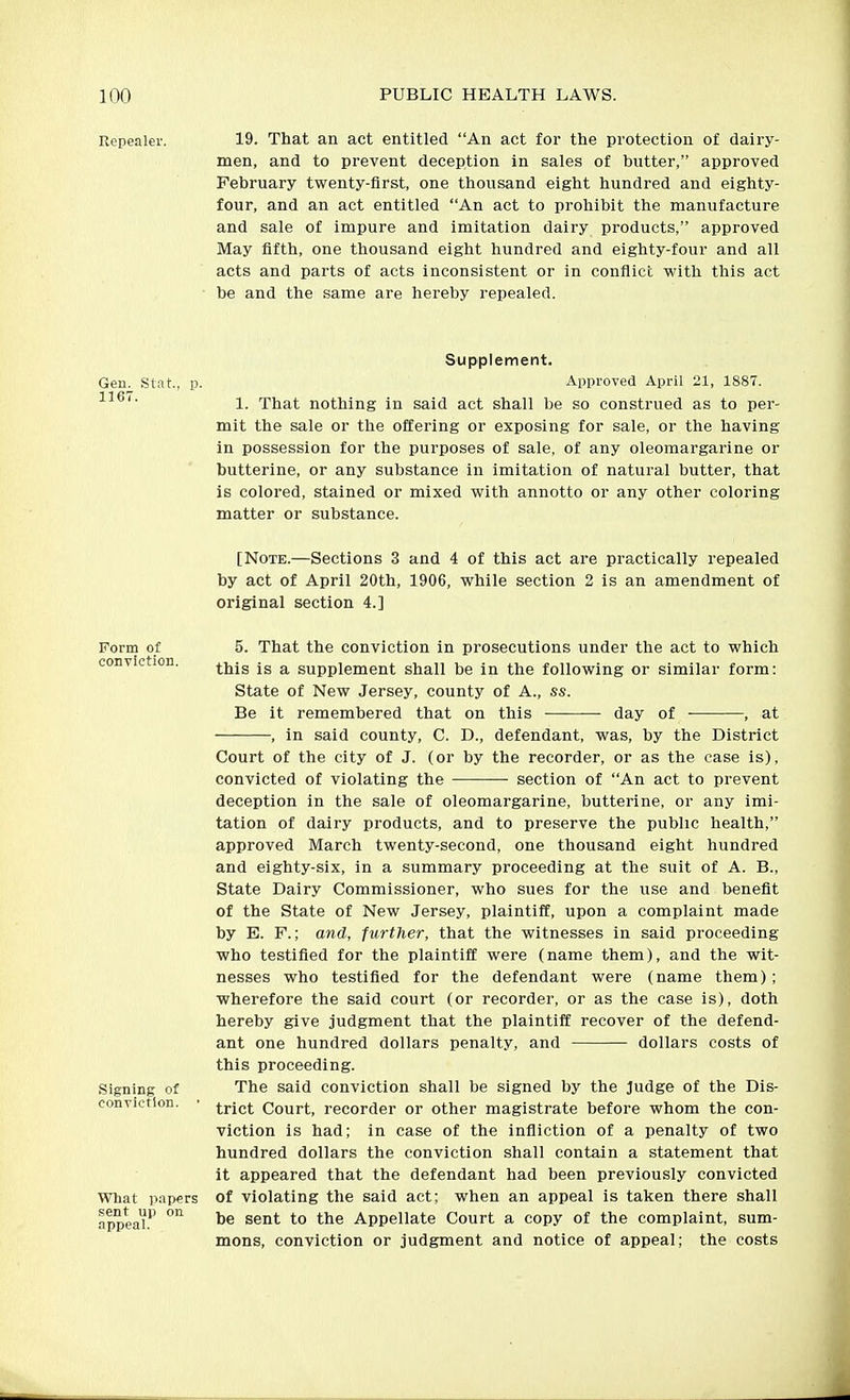 Repealer. 19. That an act entitled An act for the protection of dairy- men, and to prevent deception in sales of butter, approved February twenty-first, one thousand eight hundred and eighty- four, and an act entitled An act to prohibit the manufacture and sale of impure and imitation dairy products, approved May fifth, one thousand eight hundred and eighty-four and all acts and parts of acts inconsistent or in conflict with this act be and the same are hereby repealed. Supplement. Gen. Stat, p. Approved April 21, 1887. 1. That nothing in said act shall be so construed as to per- mit the sale or the offering or exposing for sale, or the having in possession for the purposes of sale, of any oleomargarine or butterine, or any substance in imitation of natural butter, that is colored, stained or mixed with annotto or any other coloring matter or substance. [Note.—Sections 3 and 4 of this act are practically repealed by act of April 20th, 1906, while section 2 is an amendment of original section 4.] Form of conviction. Signing of conviction. What papers sent up on appeal. 5. That the conviction in prosecutions under the act to which this is a supplement shall be in the following or similar form: State of New Jersey, county of A., ss. Be it remembered that on this day of ■ , at , in said county, C. D., defendant, was, by the District Court of the city of J. (or by the recorder, or as the case is), convicted of violating the -—— section of An act to prevent deception in the sale of oleomargarine, butterine, or any imi- tation of dairy products, and to preserve the public health, approved March twenty-second, one thousand eight hundred and eighty-six, in a summary proceeding at the suit of A. B., State Dairy Commissioner, who sues for the use and benefit of the State of New Jersey, plaintiff, upon a complaint made by E. F.; and, further, that the witnesses in said proceeding who testified for the plaintiff were (name them), and the wit- nesses who testified for the defendant were (name them); wherefore the said court (or recorder, or as the case is), doth hereby give judgment that the plaintiff recover of the defend- ant one hundred dollars penalty, and dollars costs of this proceeding. The said conviction shall be signed by the judge of the Dis- trict Court, recorder or other magistrate before whom the con- viction is had; in case of the infliction of a penalty of two hundred dollars the conviction shall contain a statement that it appeared that the defendant had been previously convicted of violating the said act; when an appeal is taken there shall be sent to the Appellate Court a copy of the complaint, sum- mons, conviction or judgment and notice of appeal; the costs