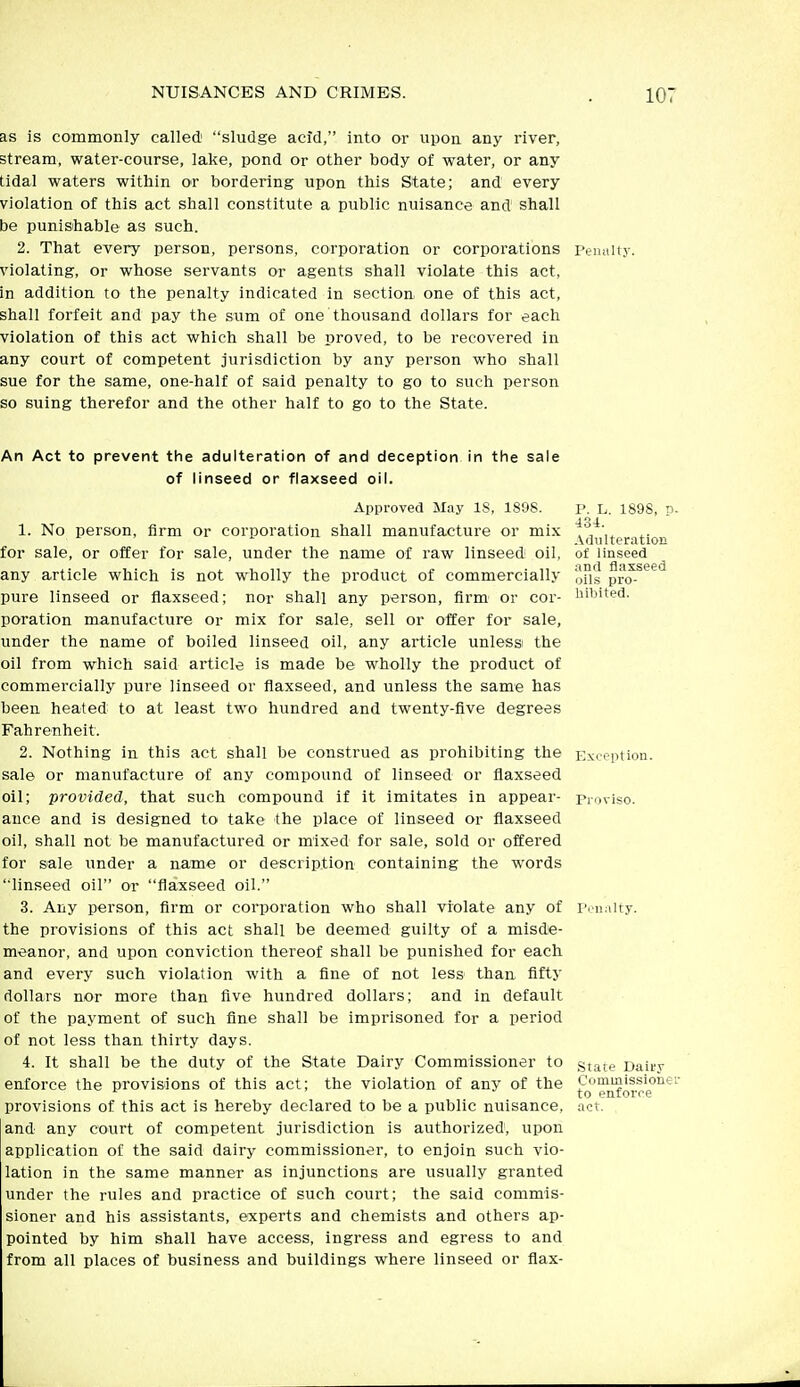 as is commonly called sludge acid, into or upon any river, stream, water-course, lake, pond or other body of water, or any tidal waters within or bordering upon this State; and every violation of this act shall constitute a public nuisance and shall be punishable as such. 2. That every person, persons, corporation or corporations Penally, violating, or whose servants or agents shall violate this act, in addition to the penalty indicated in section one of this act, shall forfeit and pay the sum of one thousand dollars for each violation of this act which shall be proved, to be recovered in any court of competent jurisdiction by any person who shall sue for the same, one-half of said penalty to go to such person so suing therefor and the other half to go to the State. An Act to prevent the adulteration of and deception in the sale of linseed or flaxseed oil. Approved May IS, 1898. 1. No person, firm or corporation shall manufacture or mix for sale, or offer for sale, under the name of raw linseed oil, any article which is not wholly the product of commercially pure linseed or flaxseed; nor shall any person, firm or cor- poration manufacture or mix for sale, sell or offer for sale, under the name of boiled linseed oil, any article unlessi the oil from which said article is made be wholly the product of commercially pure linseed or flaxseed, and unless the same has been heated to at least two hundred and twenty-five degrees Fahrenheit. 2. Nothing in this act shall be construed as prohibiting the sale or manufacture of any compound of linseed or flaxseed oil; provided, that such compound if it imitates in appear- ance and is designed to take the place of linseed or flaxseed oil, shall not be manufactured or mixed for sale, sold or offered for sale under a name or description containing the words linseed oil or flaxseed oil. 3. Any person, firm or corporation who shall violate any of the provisions of this act shall be deemed guilty of a misde- meanor, and upon conviction thereof shall be punished for each and every such violation with a fine of not less than fifty dollars nor more than five hundred dollars; and in default of the payment of such fine shall be imprisoned for a period of not less than thirty days. 4. It shall be the duty of the State Dairy Commissioner to enforce the provisions of this act; the violation of any of the provisions of this act is hereby declared to be a public nuisance, and any court of competent jurisdiction is authorized, upon application of the said dairy commissioner, to enjoin such vio- lation in the same manner as injunctions are usually granted under the rules and practice of such court; the said commis- sioner and his assistants, experts and chemists and others ap- pointed by him shall have access, ingress and egress to and from all places of business and buildings where linseed or flax- P. L. 1898, n. 434. Adulteration of linseed and flaxseed oils pro- hibited. Exception. Proviso. I'.'iinlt.y. State Dairy Commissioner to enforce act.