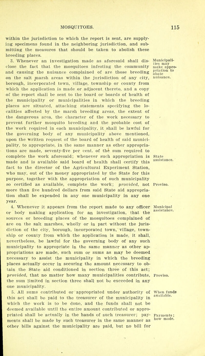 within the jurisdiction to which tlie report is sent, are supply- ing specimens found in the neighboring jurisdiction, and sub- mitting the measures that should be taken to abolish these breeding places. 3. Whenever an investigation made as aforesaid shall dis- close the fact that the mosquitoes infesting the community and causing the nuisance complained of are those breeding on the salt marsh areas within the jurisdiction of any city, borough, incorporated town, village, township or county from which the application is made or adjacent thereto, and a copy of the report shall be sent to the board or boards of health of the municipality or municipalities in which the breeding places are situated, attaching statements specifying the lo- calities affected by the marsh breeding areas, the extent of the dangerous area, the character of the work necessary to prevent further mosquito breeding and the probable cost of the work required in each municipality, it shall be lawful for the governing body of any municipality above mentioned, upon the written request of the board of health of said munici- pality, to appropriate, in the same manner as other appropria- tions are made, seventy-five per cent, of the sum required to complete the work aforesaid; whenever such appropriation is made and is available said board of health shall certify this fact to the director of the Agricultural Experiment Station, who may, out of the money appropriated by the State for this purpose, together with the appropriation of such municipality so certified as available, complete the work; provided, not more than five hundred dollars from said State aid appropria- tion shall be expended in any one municipality in any one year. 4. Whenever it appears from the report made to any ofiicer or body making application for an investigation, that the sources or breeding places of the mosquitoes complained of are on the salt marshes, wholly or in part without the juris- diction of the city, borough, incorporated town, village, town- ship or county from which the application is made, it shall, nevertheless, be lawful for the governing body of any such municipality to appropriate in the same manner as other ap- propriations are made, such sum or sums as may be deemed necessary to assist the municipality in which the breeding places actually occur in securing the amount necessary to ob- tain the State aid conditioned in section three of this act; provided, that no matter how many municipalities contribute, the sum limited in section three shall not be exceeded in any one municipality. 5. All sums contributed or appropriated under authority of this act shall be paid to the treasurer of the municipality in which the work is to be done, and the funds shall not be deemed available until the entire amount contributed or appro- priated shall be actually in the hands of such treasurer; pay- ments shall be made by such treasurer in the same manner as other bills against the municipality are paid, but no bill for Municipali- ties may malie appro- priation to abate nui.sance. State assistance. Proviso. Municipal assistance. Proviso. When funds available. Payments ; how made.