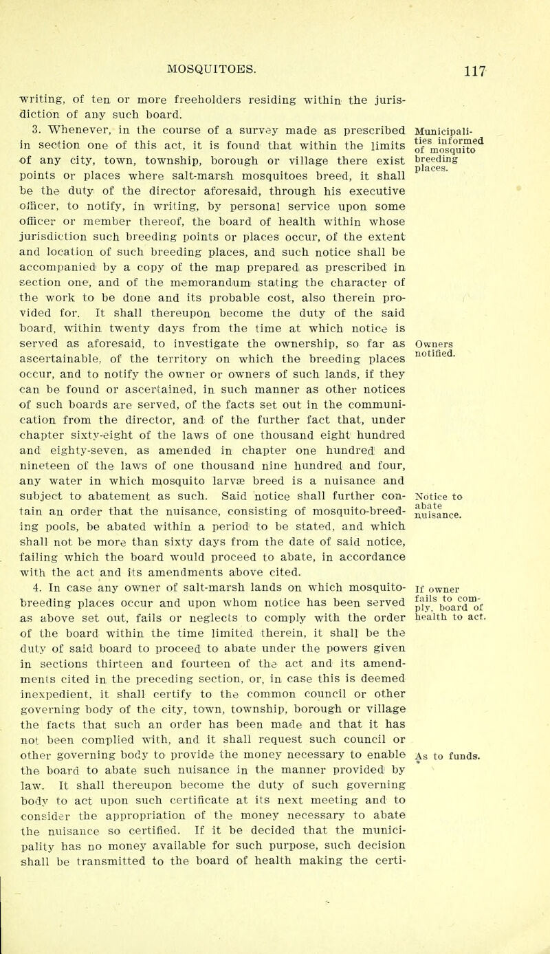 ■writing, of ten or more freeholders residing within the juris- diction of any such board. 3. Whenever, in the course of a survey made as prescribed in section one of this act, it is found that within the limits of any city, town, township, borough or village there exist points or places where salt-marsh, mosquitoes breed, it shall be the duty of the director aforesaid, through his executive officer, to notify, in writing, by personal service upon some officer or member thereof, the board of health within whose jurisdiction such breeding points or places occur, of the extent and location of such breeding places, and such notice shall be accompanied by a copy of the map prepared, as prescribed in section one, and of the memorandum stating the character of the work to be done and its probable cost, also therein pro- vided for. It shall thereupon become the duty of the said board, within twenty days from the time at which notice is served as aforesaid, to investigate the ownership, so far as ascertainable, of the territory on which the breeding places occur, and to notify the owner or owners of such lands, if they can be found or ascertained, in such manner as other notices of such boards are served, of the facts set out in the communi- cation from the director, and; of the further fact that, under chapter sixty-eight of the laws of one thousand eight hundred and eighty-seven, as amended in chapter one hundred and nineteen of the laws of one thousand nine hundred and four, any water in which mosquito larvae breed is a nuisance and subject to abatement as such. Said notice shall further can- tain an order that the nuisance, consisting of mosquito-breed- ing pools, be abated within a period to be stated, and which shall not be more than sixty days from the date of said notice, failing which the board would proceed to abate, in accordance with the act and its amendments above cited. 4. In case any owner of salt-marsh lands on which mosquito- breeding places occur and upon whom notice has been served as above set out, fails or neglects to com'ply with the order of the board within the time limited therein, it shall be the duty of said board to proceed to abate under the powers given in sections thirteen and fourteen of the act and its amend- ments cited in the preceding section, or, in case this is deemed inexpedient, it shall certify to the common council or other governing body of the city, town, township, borough or village the facts that such an order has been made and that it has not been complied with, and it shall request such council or other governing body to provide the money necessary to enable the board to abate such nuisance in the manner provided by law. It shall thereupon become the duty of such governing body to act upon such certificate at its next meeting and to consider the appropriation of the money necessary to abate the nuisance so certified. If it be decided that the munici- pality has no money available for such purpose, such decision shall be transmitted to the board of health making the certi- Municipali- ties informed of mosquito breeding places. Owners notified. Notice to abate nuisance. If owner fails to com- ply, board of healtti to act. As to funds.