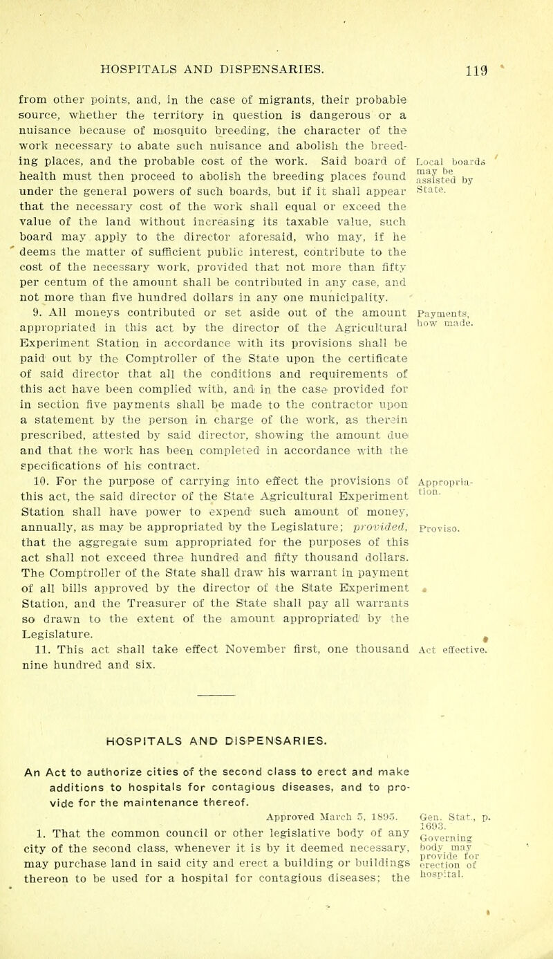 from other points, and, in the case of migrants, their probable source, whether the territory in question is dangerous or a nuisance because of mosquito breeding, the character of the work necessary to abate such nuisance and abolish the breed- ing places, and the probable cost of the work. Said board of Local boards health must then proceed to abolish the breeding places found ,^|fsted by under the general powers of such boards, but if it shall appear state, that the necessary cost of the work shall equal or exceed the value of the land without increasing its taxable value, such board may apply to the director aforesaid, who may, if he deems the matter of sufficient public interest, contribute to the cost of the necessary work, provided that not more than fifty per centum of the amount shall be contributed in any case, and not more than five hundred dollars in any one municipality. 9. All moneys contributed or set aside out of the amount Payments, appropriated in this act by the director of the Agricultural Experiment Station in accordance with its provisions shall be paid out by the Comptroller of the State upon the certificate of said director that all the conditions and requirements of this act have been complied with, and in the case provided for in section five payments shall be made to the contractor upon a statement by the person in charge of the work, as therein prescribed, attested by said director, showing the amount due and that the work has been completed in accordance with the specifications of his contract. 10. For the purpose of carrying into effect the provisions of Appropita- this act, the said director of the State Agricultural Experiment Station shall have power to expend such amount of money, annually, as may be appropriated by the Legislature; provided. Proviso, that the aggregate sum appropriated for the purposes of this act shall not exceed three hundred and fifty thousand dollars. The Comptroller of the State shall draw his warrant in payment of all bills approved by the director of the State Experiment • Station, and the Treasurer of the State shall pay all warrants so drawn to the extent of the amount appropriated by the Legislature. ^ 11. This act shall take effect November first, one thousand Act effective, nine hundred and six. HOSPITALS AND DiSPENSARIES. An Act to authorize cities of the second class to erect and make additions to hospitals for contagious diseases, and to pro- vide for the maintenance thereof. Approved March 5, IS'J.j. Gen. Stat., ] 160.3 1. That the common council or other legislative body of any Qo'^gj-j^ing city of the second class, whenever it is by it deemed necessary, body may . , 1 i , , provide for may purchase land m said city and erect a building or buildings erection of thereon to be used for a hospital for contagious diseases: the lispitai.